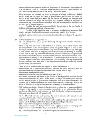 5
http://jameskutty.info
(a) all conductors and apparatus situated on the premises of the consumer are so placed as
to be inaccessible except to a designated person and all operations in connection with the
said conductors and apparatus are carried out by a designated person;
(b) the consumer has provided and agrees to maintain a separate building or a locked
whether proof and fire proof enclosure of agreed design and location, to which the
supplier at all times shall have access for the purpose of housing his apparatus and
metering equipment, or where the provision for a separate building or enclosure is
impracticable, the consumer has segregated the aforesaid apparatus of the supplier from
any other part of his own apparatus:
Provided that such segregation shall be by the provision of fire proof walls, if
the Electrical Inspector considers it to be necessary:
Provided further that in the case of an outdoor installation the consumer shall
suitably segregate the aforesaid apparatus belonging to the supplier from his own;
(c) all pole type sub-stations are constructed and maintained in accordance with regulation
50."
10. In the said regulations, in regulations 63,-
(a) for sub-regulations (1) to (4), the following sub-regulations shall be substituted,
namely;-
"(1) If at any time subsequent to the erection of an overhead line, whether covered with
insulating material or not or underground cable, any person proposes to erect a new
building or structure or flood bank or to raise any road level or to carry out any other type
of work whether permanent or temporary or to make in or upon any building, or structure
or flood bank or road, any permanent or temporary addition or alteration, such person and
the contractor whom he employs to carry out the erection, addition or alteration, shall,
give intimation in writing of his intention to do so, to the supplier or owner and to the
Electrical Inspector and shall furnish therewith a scale drawing showing the proposed
building, structure, flood bank, road or any addition or alteration and scaffolding thereof
required during the construction.
(2) On receipt of such intimation, the supplier or owner shall examine, -
(a) whether the line or underground cable under reference was laid in accordance with the
provisions of these regulations and any other law for the time being in force;
(b) whether it is technically feasible;
(c) whether it meets the requirement of Right of Way (ROW);
(d) whether such person was liable to pay the cost of alteration of the overhead line or
underground cable and if so, issue a notice within a period of thirty days, to such person
together with an estimate of the cost of the expenditure likely to be incurred to so alter the
overhead line or underground cable and require him to deposit, within thirty days of the
receipt of the notice, with the supplier or owner, the amount of the estimated cost.
(3) If such person disputes the cost of alteration of the overhead line or underground cable
estimated by the supplier or owner or even the responsibility to pay such cost, the dispute
may be referred to the Electrical Inspector who shall after hearing both parties decide upon
the issue in accordance with sub-regulation (4).
(4) The Electrical Inspector shall estimate the cost of alteration of overhead line or
underground cable on the following basis, namely;-
(a) the cost of material used on the alteration after crediting the depreciated cost of the
material which shall be available from the existing line or underground cable;
(b) the wages of labour employed in affecting the alteration;
(c) supervision charges and charges incurred by the supplier or owner in complying with
the provisions of section 67 of the Act, in respect of such alterations."
(b) for sub-regulations (6) and (7), the following shall be substituted, namely:¬
 