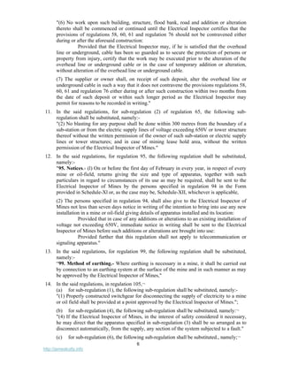 6
http://jameskutty.info
"(6) No work upon such building, structure, flood bank, road and addition or alteration
thereto shall be commenced or continued until the Electrical Inspector certifies that the
provisions of regulations 58, 60, 61 and regulation 76 should not be contravened either
during or after the aforesaid construction:
Provided that the Electrical Inspector may, if he is satisfied that the overhead
line or underground, cable has been so guarded as to secure the protection of persons or
property from injury, certify that the work may be executed prior to the alteration of the
overhead line or underground cable or in the case of temporary addition or alteration,
without alteration of the overhead line or underground cable.
(7) The supplier or owner shall, on receipt of such deposit, alter the overhead line or
underground cable in such a way that it does not contravene the provisions regulations 58,
60, 61 and regulation 76 either during or after such construction within two months from
the date of such deposit or within such longer period as the Electrical Inspector may
permit for reasons to be recorded in writing."
11. In the said regulations, for sub-regulation (2) of regulation 65, the following sub-
regulation shall be substituted, namely:-
"(2) No blasting for any purpose shall be done within 300 metres from the boundary of a
sub-station or from the electric supply lines of voltage exceeding 650V or tower structure
thereof without the written permission of the owner of such sub-station or electric supply
lines or tower structures; and in case of mining lease hold area, without the written
permission of the Electrical Inspector of Mines."
12. In the said regulations, for regulation 95, the following regulation shall be substituted,
namely:-
"95. Notices.- (l) On or before the first day of February in every year, in respect of every
mine or oil-field, returns giving the size and type of apparatus, together with such
particulars in regard to circumstances of its use as may be required, shall be sent to the
Electrical Inspector of Mines by the persons specified in regulation 94 in the Form
provided in Schedule-Xl or, as the case may be, Schedule-XII, whichever is applicable,
(2) The persons specified in regulation 94, shall also give to the Electrical Inspector of
Mines not less than seven days notice in writing of the intention to bring into use any new
installation in a mine or oil-field giving details of apparatus installed and its location:
Provided that in case of any additions or alterations to an existing installation of
voltage not exceeding 650V, immediate notice in writing shall be sent to the Electrical
Inspector of Mines before such additions or alterations are brought into use:
Provided further that this regulation shall not apply to telecommunication or
signaling apparatus."
13. In the said regulations, for regulation 99, the following regulation shall be substituted,
namely:-
“99. Method of earthing.- Where earthing is necessary in a mine, it shall be carried out
by connection to an earthing system at the surface of the mine and in such manner as may
be approved by the Electrical Inspector of Mines,"
14. In the said regulations, in regulation 105,¬
(a) for sub-regulation (1), the following sub-regulation shall be substituted, namely:-
"(1) Properly constructed switchgear for disconnecting the supply of' electricity to a mine
or oil field shall be provided at a point approved by the Electrical Inspector of Mines.";
(b) for sub-regulation (4), the following sub-regulation shall be substituted, namely:¬
"(4) If the Electrical Inspector of Mines, in the interest of safety considered it necessary,
he may direct that the apparatus specified in sub-regulation (3) shall be so arranged as to
disconnect automatically, from the supply, any section of the system subjected to a fault."
(c) for sub-regulation (6), the following sub-regulation shall be substituted., namely;¬
 
