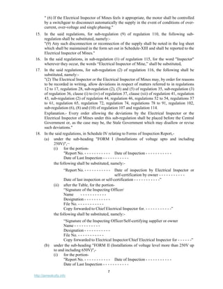 7
http://jameskutty.info
" (6) If the Electrical Inspector of Mines feels it appropriate, the motor shall be controlled
by a switchgear to disconnect automatically the supply in the event of conditions of over-
current, over-voltage and single phasing."
15. In the said regulations, for sub-regulation (9) of regulation 110, the following sub-
regulation shall be substituted, namely:-
"(9) Any such disconnection or reconnection of the supply shall be noted in the log sheet
which shall be maintained in the form set out in Schedule-XIII and shall be reported to the
Electrical Inspector of Mines."
16. In the said regulations, in sub-regulation (1) of regulation 115, for the word "Inspector"
wherever they occur, the words “Electrical Inspector of Mine,” shall be substituted,
17. In the said regulations, for sub-regulation (2) of regulation 116, the following shall be
substituted, namely:-
"(2) The Electrical Inspector or the Electrical Inspector of Mines may, by order for reasons
to be recorded in writing, allow deviations in respect of matters referred to in regulations
12 to 17, regulation 28, sub-regulation (2), (3) and (5) of regulation 35, sub-regulation (3)
of regulation 36, clause (i) to (iv) of regulation 37, clause (xii) of regulation 41, regulation
43, sub-regulation (2) of regulation 44, regulation 46, regulations 52 to 54, regulations 57
to 61, regulation 65, regulation 72, regulation 74, regulations 78 to 91, regulation 102,
sub-regulation (6), (8) and (10) of regulation 107 and regulation 114.
Explanation.- Every order allowing the deviations by the Electrical Inspector or the
Electrical Inspector of Mines under this sub-regulation shall be placed before the Central
Government or, as the case may be, the Stale Government which may disallow or revise
such deviations."
18. In the said regulations, in Schedule IV relating to Forms of Inspection Report,-
(a) under the sub-heading "FORM I (Installations of voltage upto and including
250V)",¬
(i) for the portion-
"Report No. - - - - - - - - - - - Date of Inspection - - - - - - - - - - -
Date of Last Inspection - - - - - - - - - - -
the following shall be substituted, namely:-
“Report No. - - - - - - - - - - - Date of inspection by Electrical Inspector or
self-certification by owner - - - - - - - - - - -
Date of last inspection or self-certification - - - - - - - - - - -”
(ii) after the Table, for the portion-
“Signature of the Inspecting Officer/
Name - - - - - - - - - - -
Designation - - - - - - - - - - -
File No. - - - - - - - - - - -
Copy forwarded to Chief Electrical Inspector for. - - - - - - - - - - -”
the following shall be substituted, namely:-
“Signature of the Inspecting Officer/Self-certifying supplier or owner
Name - - - - - - - - - - -
Designation - - - - - - - - - - -
File No. - - - - - - - - - - -
Copy forwarded to Electrical Inspector/Chief Electrical Inspector for - - - - - -”
(b) under the sub-heading "FORM II (Installations of voltage level more than 250V up
to and including 650V)",-
(i) for the portion-
"Report No. - - - - - - - - - - - Date of Inspection - - - - - - - - - - -
Date of Last Inspection - - - - - - - - - - -
 