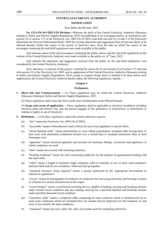 100 THE GAZETTE OF INDIA : EXTRAORDINARY [PART III—SEC.4]
CENTRAL ELECTRICITY AUTHORITY
NOTIFICATION
New Delhi, the 8th June, 2023
No. CEA-PS-16/1/2021-CEI Division.—Whereas the draft of the Central Electricity Authority (Measures
relating to Safety and Electric Supply) Regulations, 2022 was published in six newspaper dailies, as required by sub-
section (3) of section 177 of the Electricity Act, 2003 (36 of 2003) read with sub-rule (2) of rule 3 of the Electricity
(Procedure for Previous Publication) Rules, 2005 for inviting objections and suggestions from all persons likely to be
affected thereby, before the expiry of the period of forty-five days, from the date on which the copies of the
newspaper containing the said draft regulations were made available to the public;
And whereas copies of the said newspapers containing the public notices and the said draft regulations on the
website of the Central Electricity Authority were made available to the public on 14th
June, 2022;
And whereas the objections and suggestions received from the public on the said draft regulations were
considered by the Central Electricity Authority;
Now, therefore, in exercise of the powers conferred by clause (b) of sub-section (2) of section 177 and read
with section 53 of the Electricity Act, 2003, and in suppression of the Central Electricity Authority (Measures relating
to Safety and Electric Supply) Regulations, 2010, except as respects things done or omitted to be done before such
suppressions, the Central Electricity Authority hereby makes the following regulations, namely: –
Chapter I
Preliminary
1. Short title and Commencement. – (1) These regulations may be called the Central Electricity Authority
(Measures relating to Safety and Electric Supply) Regulations, 2023.
(2) These regulations shall come into force on the date of publication in the Official Gazette.
(3) Scope and extent of application. – These regulations shall be applicable to electrical installation including
electrical plant and electric line, and the person engaged in the generation or transmission or distribution or
trading or supply or use of electricity.
2. Definitions. – (1) In these regulations, unless the context otherwise requires,
(a) “Act” means the Electricity Act, 2003 (36 of 2003);
(b) “accessible” means within physical reach without the use of any appliance or special effort;
(c) “aerial bunched cable” means polyethylene or cross linked polyethylene insulated cable having three or
four cores with aluminium conductors twisted over a central bare or insulated aluminium alloy or steel
messenger wire;
(d) “apparatus” means electrical apparatus and includes all machines, fittings, accessories and appliances in
which conductors are used;
(e) “bare” means not covered with insulating materials;
(f) “bonding conductor” means the inter connecting conductors for the purpose of equipotential bonding with
the main earth;
(g) “cable” means a length of insulated single conductor, solid or stranded, or two or more such conductors
each provided with its own insulation, which are laid up together;
(h) “chartered electrical safety engineer” means a person authorised by the Appropriate Government as
referred in regulation 6;
(i) “circuit” means an arrangement of conductor or conductors for conveying electricity and forming a system
or a branch of a system and protected at the origin;
(j) “circuit breaker” means a mechanical switching device, capable of making, carrying and breaking currents
under normal circuit conditions and also making, carrying for a specified duration and breaking currents
under specified abnormal circuit condition;
(k) “concentric cable” means a composite cable comprising an inner conductor which is insulated and one or
more outer conductors which are insulated from one another and are disposed over the insulation of, and
more or less around, the inner conductor;
(l) “conductor” means any wire, cable, bar, tube, rail or plate used for conducting electricity;
 