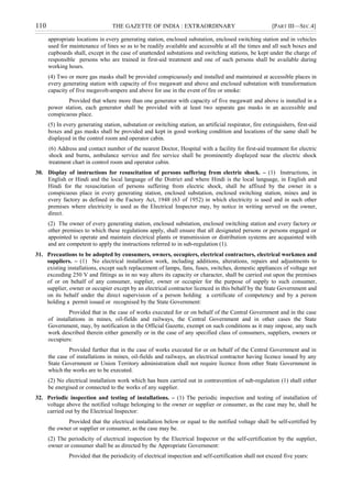 110 THE GAZETTE OF INDIA : EXTRAORDINARY [PART III—SEC.4]
appropriate locations in every generating station, enclosed substation, enclosed switching station and in vehicles
used for maintenance of lines so as to be readily available and accessible at all the times and all such boxes and
cupboards shall, except in the case of unattended substations and switching stations, be kept under the charge of
responsible persons who are trained in first-aid treatment and one of such persons shall be available during
working hours.
(4) Two or more gas masks shall be provided conspicuously and installed and maintained at accessible places in
every generating station with capacity of five megawatt and above and enclosed substation with transformation
capacity of five megavolt-ampere and above for use in the event of fire or smoke:
Provided that where more than one generator with capacity of five megawatt and above is installed in a
power station, each generator shall be provided with at least two separate gas masks in an accessible and
conspicuous place.
(5) In every generating station, substation or switching station, an artificial respirator, fire extinguishers, first-aid
boxes and gas masks shall be provided and kept in good working condition and locations of the same shall be
displayed in the control room and operator cabin.
(6) Address and contact number of the nearest Doctor, Hospital with a facility for first-aid treatment for electric
shock and burns, ambulance service and fire service shall be prominently displayed near the electric shock
treatment chart in control room and operator cabin.
30. Display of instructions for resuscitation of persons suffering from electric shock. – (1) Instructions, in
English or Hindi and the local language of the District and where Hindi is the local language, in English and
Hindi for the resuscitation of persons suffering from electric shock, shall be affixed by the owner in a
conspicuous place in every generating station, enclosed substation, enclosed switching station, mines and in
every factory as defined in the Factory Act, 1948 (63 of 1952) in which electricity is used and in such other
premises where electricity is used as the Electrical Inspector may, by notice in writing served on the owner,
direct.
(2) The owner of every generating station, enclosed substation, enclosed switching station and every factory or
other premises to which these regulations apply, shall ensure that all designated persons or persons engaged or
appointed to operate and maintain electrical plants or transmission or distribution systems are acquainted with
and are competent to apply the instructions referred to in sub-regulation (1).
31. Precautions to be adopted by consumers, owners, occupiers, electrical contractors, electrical workmen and
suppliers. – (1) No electrical installation work, including additions, alterations, repairs and adjustments to
existing installations, except such replacement of lamps, fans, fuses, switches, domestic appliances of voltage not
exceeding 250 V and fittings as in no way alters its capacity or character, shall be carried out upon the premises
of or on behalf of any consumer, supplier, owner or occupier for the purpose of supply to such consumer,
supplier, owner or occupier except by an electrical contractor licenced in this behalf by the State Government and
on its behalf under the direct supervision of a person holding a certificate of competency and by a person
holding a permit issued or recognised by the State Government:
Provided that in the case of works executed for or on behalf of the Central Government and in the case
of installations in mines, oil-fields and railways, the Central Government and in other cases the State
Government, may, by notification in the Official Gazette, exempt on such conditions as it may impose, any such
work described therein either generally or in the case of any specified class of consumers, suppliers, owners or
occupiers:
Provided further that in the case of works executed for or on behalf of the Central Government and in
the case of installations in mines, oil-fields and railways, an electrical contractor having licence issued by any
State Government or Union Territory administration shall not require licence from other State Government in
which the works are to be executed.
(2) No electrical installation work which has been carried out in contravention of sub-regulation (1) shall either
be energised or connected to the works of any supplier.
32. Periodic inspection and testing of installations. – (1) The periodic inspection and testing of installation of
voltage above the notified voltage belonging to the owner or supplier or consumer, as the case may be, shall be
carried out by the Electrical Inspector:
Provided that the electrical installation below or equal to the notified voltage shall be self-certified by
the owner or supplier or consumer, as the case may be.
(2) The periodicity of electrical inspection by the Electrical Inspector or the self-certification by the supplier,
owner or consumer shall be as directed by the Appropriate Government:
Provided that the periodicity of electrical inspection and self-certification shall not exceed five years:
 
