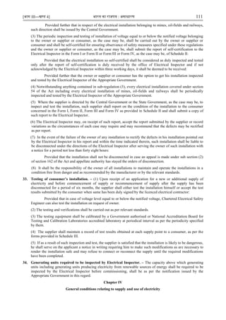 [भाग III—खण्‍
ड 4] भारत‍का‍राजपत्र‍:‍असाधारण 111
Provided further that in respect of the electrical installation belonging to mines, oil-fields and railways,
such direction shall be issued by the Central Government.
(3) The periodic inspection and testing of installation of voltage equal to or below the notified voltage belonging
to the owner or supplier or consumer, as the case may be, shall be carried out by the owner or supplier or
consumer and shall be self-certified for ensuring observance of safety measures specified under these regulations
and the owner or supplier or consumer, as the case may be, shall submit the report of self-certification to the
Electrical Inspector in the Form I or Form II or Form III or Form IV, as the case may be, of Schedule II:
Provided that the electrical installation so self-certified shall be considered as duly inspected and tested
only after the report of self-certification is duly received by the office of Electrical Inspector and if not
acknowledged by the Electrical Inspector within three working days, it shall be deemed to be received:
Provided further that the owner or supplier or consumer has the option to get his installation inspected
and tested by the Electrical Inspector of the Appropriate Government.
(4) Notwithstanding anything contained in sub-regulation (3), every electrical installation covered under section
54 of the Act including every electrical installation of mines, oil-fields and railways shall be periodically
inspected and tested by the Electrical Inspector of the Appropriate Government.
(5) Where the supplier is directed by the Central Government or the State Government, as the case may be, to
inspect and test the installation, such supplier shall report on the condition of the installation to the consumer
concerned in the Form I, Form II, Form III and Form IV as provided in Schedule II and shall submit a copy of
such report to the Electrical Inspector.
(6) The Electrical Inspector may, on receipt of such report, accept the report submitted by the supplier or record
variations as the circumstances of each case may require and may recommend that the defects may be rectified
as per report.
(7) In the event of the failure of the owner of any installation to rectify the defects in his installation pointed out
by the Electrical Inspector in his report and within the time indicated therein, such installation shall be liable to
be disconnected under the directions of the Electrical Inspector after serving the owner of such installation with
a notice for a period not less than forty eight hours:
Provided that the installation shall not be disconnected in case an appeal is made under sub section (2)
of section 162 of the Act and appellate authority has stayed the orders of disconnection.
(8) It shall be the responsibility of the owner of all installations to maintain and operate the installations in a
condition free from danger and as recommended by the manufacturer or by the relevant standards.
33. Testing of consumer’s installation. – (1) Upon receipt of an application for a new or additional supply of
electricity and before commencement of supply or recommencement of supply after the supply has been
disconnected for a period of six months, the supplier shall either test the installation himself or accept the test
results submitted by the consumer when same has been duly signed by the licenced electrical contractor:
Provided that in case of voltage level equal to or below the notified voltage, Chartered Electrical Safety
Engineer can also test the installation on request of owner.
(2) The testing and verifications shall be carried out as per relevant standards.
(3) The testing equipment shall be calibrated by a Government authorised or National Accreditation Board for
Testing and Calibration Laboratories accredited laboratory at periodical interval as per the periodicity specified
by them.
(4) The supplier shall maintain a record of test results obtained at each supply point to a consumer, as per the
forms provided in Schedule III.
(5) If as a result of such inspection and test, the supplier is satisfied that the installation is likely to be dangerous,
he shall serve on the applicant a notice in writing requiring him to make such modifications as are necessary to
render the installation safe and may refuse to connect or reconnect the supply until the required modifications
have been completed.
34. Generating units required to be inspected by Electrical Inspector. – The capacity above which generating
units including generating units producing electricity from renewable sources of energy shall be required to be
inspected by the Electrical Inspector before commissioning, shall be as per the notification issued by the
Appropriate Government in this regard.
Chapter IV
General conditions relating to supply and use of electricity
 