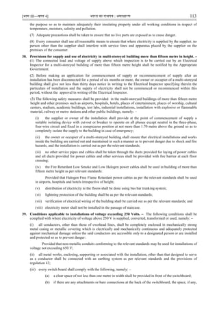 [भाग III—खण्‍
ड 4] भारत‍का‍राजपत्र‍:‍असाधारण 113
the purpose so as to maintain adequately their insulating property under all working conditions in respect of
temperature, moisture, salinity and pollution.
(7) Adequate precautions shall be taken to ensure that no live parts are exposed as to cause danger.
(8) Every consumer shall use all reasonable means to ensure that where electricity is supplied by the supplier, no
person other than the supplier shall interfere with service lines and apparatus placed by the supplier on the
premises of the consumer.
38. Provisions for supply and use of electricity in multi-storeyed building more than fifteen metre in height. –
(1) The connected load and voltage of supply above which inspection is to be carried out by an Electrical
Inspector for a multi-storeyed building of more than fifteen metre height shall be notified by the Appropriate
Government.
(2) Before making an application for commencement of supply or recommencement of supply after an
installation has been disconnected for a period of six months or more, the owner or occupier of a multi-storeyed
building shall give not less than thirty days notice in writing to the Electrical Inspector specifying therein the
particulars of installation and the supply of electricity shall not be commenced or recommenced within this
period, without the approval in writing of the Electrical Inspector.
(3) The following safety measures shall be provided in the multi-storeyed buildings of more than fifteen metre
height and other premises such as airports, hospitals, hotels, places of entertainment, places of worship, cultural
centers, stadium, academic buildings, test labs, industrial installations, installation with explosive or flammable
material, railway or metro stations and other public buildings, namely: –
(i) the supplier or owner of the installation shall provide at the point of commencement of supply a
suitable isolating device with cut-out or breaker to operate on all phases except neutral in the three-phase,
four-wire circuit and fixed in a conspicuous position at not more than 1.70 metre above the ground so as to
completely isolate the supply to the building in case of emergency;
(ii) the owner or occupier of a multi-storeyed building shall ensure that electrical installations and works
inside the building are carried out and maintained in such a manner as to prevent danger due to shock and fire
hazards, and the installation is carried out as per the relevant standards;
(iii) no other service pipes and cables shall be taken through the ducts provided for laying of power cables
and all ducts provided for power cables and other services shall be provided with fire barrier at each floor
crossing;
(iv) the Fire Retardant Low Smoke and Low Halogen power cables shall be used in building of more than
fifteen metre height as per relevant standards:
Provided that Halogen Free Flame Retardant power cables as per the relevant standards shall be used
in airports, hospitals and hotels irrespective of height;
(v) distribution of electricity to the floors shall be done using bus bar trunking system;
(vi) lightning protection of the building shall be as per the relevant standards;
(vii) verification of electrical wiring of the building shall be carried out as per the relevant standards; and
(viii) electricity meter shall not be installed in the passage of staircase.
39. Conditions applicable to installations of voltage exceeding 250 Volts. – The following conditions shall be
complied with where electricity of voltage above 250 V is supplied, converted, transformed or used, namely: –
(i) all conductors, other than those of overhead lines, shall be completely enclosed in mechanically strong
metal casing or metallic covering which is electrically and mechanically continuous and adequately protected
against mechanical damage unless the said conductors are accessible only to a designated person or are installed
and protected so as to prevent danger:
Provided that non-metallic conduits conforming to the relevant standards may be used for installations of
voltage not exceeding 650 V;
(ii) all metal works, enclosing, supporting or associated with the installation, other than that designed to serve
as a conductor shall be connected with an earthing system as per relevant standards and the provisions of
regulation 43;
(iii) every switch board shall comply with the following, namely: –
(a) a clear space of not less than one metre in width shall be provided in front of the switchboard;
(b) if there are any attachments or bare connections at the back of the switchboard, the space, if any,
 