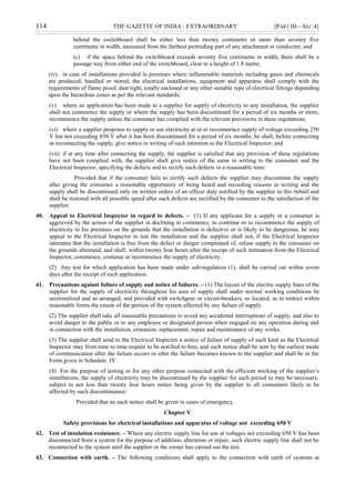 114 THE GAZETTE OF INDIA : EXTRAORDINARY [PART III—SEC.4]
behind the switchboard shall be either less than twenty centimetre or more than seventy five
centimetre in width, measured from the farthest protruding part of any attachment or conductor; and
(c) if the space behind the switchboard exceeds seventy five centimetre in width, there shall be a
passage way from either end of the switchboard, clear to a height of 1.8 metre;
(iv) in case of installations provided in premises where inflammable materials including gases and chemicals
are produced, handled or stored, the electrical installations, equipment and apparatus shall comply with the
requirements of flame proof, dust tight, totally enclosed or any other suitable type of electrical fittings depending
upon the hazardous zones as per the relevant standards;
(v) where an application has been made to a supplier for supply of electricity to any installation, the supplier
shall not commence the supply or where the supply has been discontinued for a period of six months or more,
recommence the supply unless the consumer has complied with the relevant provisions in these regulations;
(vi) where a supplier proposes to supply or use electricity at or to recommence supply of voltage exceeding 250
V but not exceeding 650 V after it has been discontinued for a period of six months, he shall, before connecting
or reconnecting the supply, give notice in writing of such intention to the Electrical Inspector; and
(vii) if at any time after connecting the supply, the supplier is satisfied that any provision of these regulations
have not been complied with, the supplier shall give notice of the same in writing to the consumer and the
Electrical Inspector, specifying the defects and to rectify such defects in a reasonable time:
Provided that if the consumer fails to rectify such defects the supplier may discontinue the supply
after giving the consumer a reasonable opportunity of being heard and recording reasons in writing and the
supply shall be discontinued only on written orders of an officer duly notified by the supplier in this behalf and
shall be restored with all possible speed after such defects are rectified by the consumer to the satisfaction of the
supplier.
40. Appeal to Electrical Inspector in regard to defects. – (1) If any applicant for a supply or a consumer is
aggrieved by the action of the supplier in declining to commence, to continue or to recommence the supply of
electricity to his premises on the grounds that the installation is defective or is likely to be dangerous, he may
appeal to the Electrical Inspector to test the installation and the supplier shall not, if the Electrical Inspector
intimates that the installation is free from the defect or danger complained of, refuse supply to the consumer on
the grounds aforesaid, and shall, within twenty four hours after the receipt of such intimation from the Electrical
Inspector, commence, continue or recommence the supply of electricity.
(2) Any test for which application has been made under sub-regulation (1), shall be carried out within seven
days after the receipt of such application.
41. Precautions against failure of supply and notice of failures. – (1) The layout of the electric supply lines of the
supplier for the supply of electricity throughout his area of supply shall under normal working conditions be
sectionalised and so arranged, and provided with switchgear or circuit-breakers, so located, as to restrict within
reasonable limits the extent of the portion of the system affected by any failure of supply.
(2) The supplier shall take all reasonable precautions to avoid any accidental interruptions of supply, and also to
avoid danger to the public or to any employee or designated person when engaged on any operation during and
in connection with the installation, extension, replacement, repair and maintenance of any works.
(3) The supplier shall send to the Electrical Inspector a notice of failure of supply of such kind as the Electrical
Inspector may from time to time require to be notified to him, and such notice shall be sent by the earliest mode
of communication after the failure occurs or after the failure becomes known to the supplier and shall be in the
Form given in Schedule IV.
(4) For the purpose of testing or for any other purpose connected with the efficient working of the supplier‟s
installations, the supply of electricity may be discontinued by the supplier for such period as may be necessary,
subject to not less than twenty four hours notice being given by the supplier to all consumers likely to be
affected by such discontinuance:
Provided that no such notice shall be given in cases of emergency.
Chapter V
Safety provisions for electrical installations and apparatus of voltage not exceeding 650 V
42. Test of insulation resistance. – Where any electric supply line for use at voltages not exceeding 650 V has been
disconnected from a system for the purpose of addition, alteration or repair, such electric supply line shall not be
reconnected to the system until the supplier or the owner has carried out the test.
43. Connection with earth. – The following conditions shall apply to the connection with earth of systems at
 