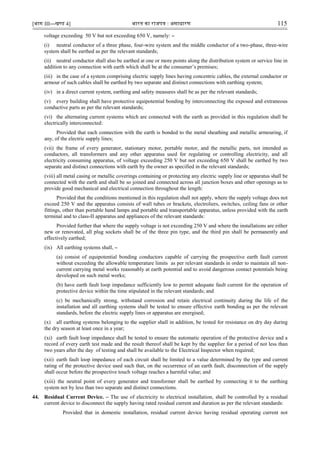 [भाग III—खण्‍
ड 4] भारत‍का‍राजपत्र‍:‍असाधारण 115
voltage exceeding 50 V but not exceeding 650 V, namely: –
(i) neutral conductor of a three phase, four-wire system and the middle conductor of a two-phase, three-wire
system shall be earthed as per the relevant standards;
(ii) neutral conductor shall also be earthed at one or more points along the distribution system or service line in
addition to any connection with earth which shall be at the consumer‟s premises;
(iii) in the case of a system comprising electric supply lines having concentric cables, the external conductor or
armour of such cables shall be earthed by two separate and distinct connections with earthing system;
(iv) in a direct current system, earthing and safety measures shall be as per the relevant standards;
(v) every building shall have protective equipotential bonding by interconnecting the exposed and extraneous
conductive parts as per the relevant standards;
(vi) the alternating current systems which are connected with the earth as provided in this regulation shall be
electrically interconnected:
Provided that each connection with the earth is bonded to the metal sheathing and metallic armouring, if
any, of the electric supply lines;
(vii) the frame of every generator, stationary motor, portable motor, and the metallic parts, not intended as
conductors, all transformers and any other apparatus used for regulating or controlling electricity, and all
electricity consuming apparatus, of voltage exceeding 250 V but not exceeding 650 V shall be earthed by two
separate and distinct connections with earth by the owner as specified in the relevant standards;
(viii) all metal casing or metallic coverings containing or protecting any electric supply line or apparatus shall be
connected with the earth and shall be so joined and connected across all junction boxes and other openings as to
provide good mechanical and electrical connection throughout the length:
Provided that the conditions mentioned in this regulation shall not apply, where the supply voltage does not
exceed 250 V and the apparatus consists of wall tubes or brackets, electroliers, switches, ceiling fans or other
fittings, other than portable hand lamps and portable and transportable apparatus, unless provided with the earth
terminal and to class-II apparatus and appliances of the relevant standards:
Provided further that where the supply voltage is not exceeding 250 V and where the installations are either
new or renovated, all plug sockets shall be of the three pin type, and the third pin shall be permanently and
effectively earthed;
(ix) All earthing systems shall, –
(a) consist of equipotential bonding conductors capable of carrying the prospective earth fault current
without exceeding the allowable temperature limits as per relevant standards in order to maintain all non-
current carrying metal works reasonably at earth potential and to avoid dangerous contact potentials being
developed on such metal works;
(b) have earth fault loop impedance sufficiently low to permit adequate fault current for the operation of
protective device within the time stipulated in the relevant standards; and
(c) be mechanically strong, withstand corrosion and retain electrical continuity during the life of the
installation and all earthing systems shall be tested to ensure effective earth bonding as per the relevant
standards, before the electric supply lines or apparatus are energised;
(x) all earthing systems belonging to the supplier shall in addition, be tested for resistance on dry day during
the dry season at least once in a year;
(xi) earth fault loop impedance shall be tested to ensure the automatic operation of the protective device and a
record of every earth test made and the result thereof shall be kept by the supplier for a period of not less than
two years after the day of testing and shall be available to the Electrical Inspector when required;
(xii) earth fault loop impedance of each circuit shall be limited to a value determined by the type and current
rating of the protective device used such that, on the occurrence of an earth fault, disconnection of the supply
shall occur before the prospective touch voltage reaches a harmful value; and
(xiii) the neutral point of every generator and transformer shall be earthed by connecting it to the earthing
system not by less than two separate and distinct connections.
44. Residual Current Device. – The use of electricity to electrical installation, shall be controlled by a residual
current device to disconnect the supply having rated residual current and duration as per the relevant standards:
Provided that in domestic installation, residual current device having residual operating current not
 
