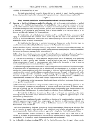 116 THE GAZETTE OF INDIA : EXTRAORDINARY [PART III—SEC.4]
exceeding 30 milliampere shall be used:
Provided further that such protective device shall not be required for supply lines having protective
devices which are effectively bonded to the neutral of supply transformers and conforming to regulation 76.
Chapter VI
Safety provisions for electrical installations and apparatus of voltage exceeding 650 V
45. Approval by the Electrical Inspector and self-certification. – (1) (a) Every electrical installation of notified
voltage and below shall be inspected, tested and self-certified by the owner or supplier or consumer, as the case
may be, of the installation before commencement of supply or recommencement after shutdown for six months
or more for ensuring observance of safety measures specified under these regulations and such owner or supplier
or consumer, as the case may be, shall submit the report of self-certification to the Electrical Inspector in the
forms as provided under Schedule II of these regulations:
Provided that the self-certified electrical installation shall be considered fit for the commencement of
supply or recommencement after shutdown for six months only after the report of self-certification is duly
received by the office of Electrical Inspector and if not acknowledged by the Electrical Inspector within three
working days, it shall be deemed to be received:
Provided further that the owner or supplier or consumer, as the case may be, has the option to get his
installation inspected and tested by the Electrical Inspector of the Appropriate Government;
(b) Notwithstanding anything contained in clause (a), every electrical installation covered under section 54 of the
Act including every electrical installation of railways shall be inspected and tested by the Electrical Inspector of
the Appropriate Government as specified in sub-regulation (3).
(2) The voltage above which inspection and testing of electrical installations including installations of supplier or
consumer to be carried out by the Electrical Inspector, shall be notified by the Appropriate Government;
(3) Every electrical installation of voltage above the notified voltage and all the apparatus of the generating
units above the capacity specified under regulation 34, shall be inspected and tested by the Electrical Inspector
before commencement of supply or recommencement after shutdown for six months or more for ensuring
observance of safety measures specified under these regulations.
(4) Before making an application to the Electrical Inspector for permission to commence or recommence supply
in installations above the notified voltage after an installation has been disconnected for six months or more, the
supplier shall ensure that electric supply lines or apparatus of more than notified voltage belonging to him are
placed in position, properly joined, and duly completed and examined, and the supply of electricity shall not be
commenced by the supplier for installations of voltage needing inspection under these regulations unless the
provisions of regulations 14 to 31, regulations 35 to 37, regulations 46 to 53 and regulations 57 to 80 have been
complied with and the approval in writing of the Electrical Inspector has been obtained by him:
Provided that the supplier may energise the aforesaid electric supply lines or apparatus for the purpose
of tests specified in regulation 48.
(5) The owner of any installations of voltage above the notified voltage shall, before making application to the
Electrical Inspector for approval of his installation or additions thereto, test every circuit or additions thereto,
other than an overhead line, and satisfy himself that they withstand the application of the testing voltage set out
in regulation 48 and shall duly record the results of such tests and submit them to the Electrical Inspector:
Provided that the Electrical Inspector may direct such owner to carry out such tests, as he deems
necessary or accept the certified tests of the manufacturer in respect of any particular apparatus in place of the
tests required by this regulation.
(6) The owner of any installation who makes any addition or alteration to his installation shall not connect to the
supply his apparatus or electric supply lines, comprising the said alterations or additions, unless and until such
alteration or addition has been approved in writing by the Electrical Inspector or self-certified by the owner of
the installation, as the case may be.
(7) In case of installations of mines and oil-fields, the electrical installations of voltage 650 V and above shall
not be connected to supply, unless and until such installation work including alterations or additions or
recommencement after shutdown for six months are approved in writing by the Electrical Inspector of Mines:
Provided that the electrical installations of voltage below 650 V in mines and oil-fields are to be self-
certified by the owner or agent or manager of the mine before commencement of supply or recommencement
after shutdown for six months or more in the manner specified in sub-regulation (1).
46. Use of electricity at voltage exceeding 650 V. – (1) The Electrical Inspector where the supply voltage exceeds
 