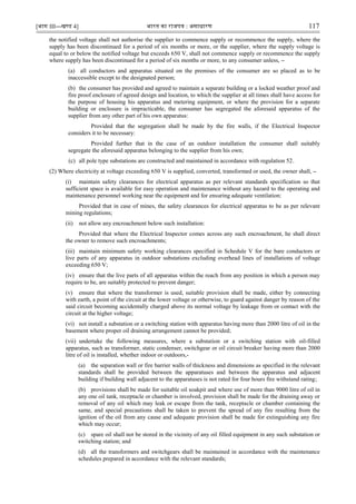[भाग III—खण्‍
ड 4] भारत‍का‍राजपत्र‍:‍असाधारण 117
the notified voltage shall not authorise the supplier to commence supply or recommence the supply, where the
supply has been discontinued for a period of six months or more, or the supplier, where the supply voltage is
equal to or below the notified voltage but exceeds 650 V, shall not commence supply or recommence the supply
where supply has been discontinued for a period of six months or more, to any consumer unless, –
(a) all conductors and apparatus situated on the premises of the consumer are so placed as to be
inaccessible except to the designated person;
(b) the consumer has provided and agreed to maintain a separate building or a locked weather proof and
fire proof enclosure of agreed design and location, to which the supplier at all times shall have access for
the purpose of housing his apparatus and metering equipment, or where the provision for a separate
building or enclosure is impracticable, the consumer has segregated the aforesaid apparatus of the
supplier from any other part of his own apparatus:
Provided that the segregation shall be made by the fire walls, if the Electrical Inspector
considers it to be necessary:
Provided further that in the case of an outdoor installation the consumer shall suitably
segregate the aforesaid apparatus belonging to the supplier from his own;
(c) all pole type substations are constructed and maintained in accordance with regulation 52.
(2) Where electricity at voltage exceeding 650 V is supplied, converted, transformed or used, the owner shall, –
(i) maintain safety clearances for electrical apparatus as per relevant standards specification so that
sufficient space is available for easy operation and maintenance without any hazard to the operating and
maintenance personnel working near the equipment and for ensuring adequate ventilation:
Provided that in case of mines, the safety clearances for electrical apparatus to be as per relevant
mining regulations;
(ii) not allow any encroachment below such installation:
Provided that where the Electrical Inspector comes across any such encroachment, he shall direct
the owner to remove such encroachments;
(iii) maintain minimum safety working clearances specified in Schedule V for the bare conductors or
live parts of any apparatus in outdoor substations excluding overhead lines of installations of voltage
exceeding 650 V;
(iv) ensure that the live parts of all apparatus within the reach from any position in which a person may
require to be, are suitably protected to prevent danger;
(v) ensure that where the transformer is used, suitable provision shall be made, either by connecting
with earth, a point of the circuit at the lower voltage or otherwise, to guard against danger by reason of the
said circuit becoming accidentally charged above its normal voltage by leakage from or contact with the
circuit at the higher voltage;
(vi) not install a substation or a switching station with apparatus having more than 2000 litre of oil in the
basement where proper oil draining arrangement cannot be provided;
(vii) undertake the following measures, where a substation or a switching station with oil-filled
apparatus, such as transformer, static condenser, switchgear or oil circuit breaker having more than 2000
litre of oil is installed, whether indoor or outdoors,-
(a) the separation wall or fire barrier walls of thickness and dimensions as specified in the relevant
standards shall be provided between the apparatuses and between the apparatus and adjacent
building if building wall adjacent to the apparatuses is not rated for four hours fire withstand rating;
(b) provisions shall be made for suitable oil soakpit and where use of more than 9000 litre of oil in
any one oil tank, receptacle or chamber is involved, provision shall be made for the draining away or
removal of any oil which may leak or escape from the tank, receptacle or chamber containing the
same, and special precautions shall be taken to prevent the spread of any fire resulting from the
ignition of the oil from any cause and adequate provision shall be made for extinguishing any fire
which may occur;
(c) spare oil shall not be stored in the vicinity of any oil filled equipment in any such substation or
switching station; and
(d) all the transformers and switchgears shall be maintained in accordance with the maintenance
schedules prepared in accordance with the relevant standards;
 