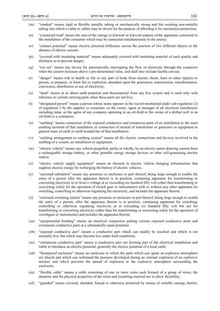 [भाग III—खण्‍
ड 4] भारत‍का‍राजपत्र‍:‍असाधारण 101
(m) “conduit” means rigid or flexible metallic tubing or mechanically strong and fire resisting non-metallic
tubing into which a cable or cables may be drawn for the purpose of affording it for mechanical protection;
(n) “connected load" means the sum of the ratings in kilowatt or kilovolt-ampere of the apparatus connected to
the installation of the consumer which may be connected simultaneously to the source;
(o) “contact potential” means electric potential difference across the junction of two different objects in the
absence of electric current;
(p) “covered with insulating material” means adequately covered with insulating material of such quality and
thickness as to prevent danger;
(q) “cut out” means any device for automatically interrupting the flow of electricity through the conductor
when the current increases above a pre-determined value, and shall also include fusible cut-out;
(r) “danger” means risk to health or life or any part of body from electric shock, burn or other injuries to
person, or property, or from fire or explosion, attendant upon the generation, transmission, transformation,
conversion, distribution or use of electricity;
(s) “dead” means at or about earth potential and disconnected from any live system and is used only with
reference to current carrying parts when these parts are not live;
(t) “designated person” means a person whose name appears in the record maintained under sub-regulation (2)
of regulation 3 by the supplier or consumer, or the owner, agent or manager of all electrical installations
including mine, or the agent of any company operating in an oil-field or the owner of a drilled well in an
oil-field or a contractor;
(u) “earthing” means connection of the exposed conductive and extraneous parts of an installation to the main
earthing terminal of that installation or connection of neutral of transformer or generator or equipment to
general mass of earth or earth bonded bar of that installation;
(v) “earthing arrangement or earthing system” means all the electric connections and devices involved in the
earthing of a system, an installation or equipment;
(w) “electric vehicle” means any vehicle propelled, partly or wholly, by an electric motor drawing current from
a rechargeable storage battery, or other portable energy storage devices or other self-generating electric
source;
(x) “electric vehicle supply equipment” means an element in electric vehicle charging infrastructure that
supplies electric energy for recharging the battery of electric vehicles;
(y) “enclosed substation” means any premises or enclosure or part thereof, being large enough to enable the
entry of a person after the apparatus therein is in position, containing apparatus for transforming or
converting electricity to or from a voltage at or exceeding six hundred fifty volt (other than transforming or
converting solely for the operation of switch gear or instruments) with or without any other apparatus for
switching, controlling or otherwise regulating the electricity, and includes the apparatus therein;
(z) “enclosed switching station” means any premises or enclosure or part thereof, being large enough to enable
the entry of a person, after the apparatus therein is in position, containing apparatus for switching,
controlling or otherwise regulating electricity at or exceeding six hundred fifty volt but not for
transforming or converting electricity (other than for transforming or converting solely for the operation of
switchgear or instruments) and includes the apparatus therein;
(za) “equipotential bonding” means an electrical connection putting various exposed conductive parts and
extraneous conductive parts at a substantially equal potential;
(zb) “exposed conductive part” means a conductive part which can readily be touched and which is not
normally live, but which may become live under fault conditions;
(zc) “extraneous conductive part” means a conductive part not forming part of the electrical installation and
liable to introduce an electric potential, generally the electric potential of a local earth;
(zd) “flameproof enclosure” means an enclosure in which the parts which can ignite an explosive atmosphere
are placed and which can withstand the pressure developed during an internal explosion of an explosive
mixture and which prevents the spread of explosion to the explosive atmosphere surrounding the
enclosure;
(ze) “flexible cable” means a cable consisting of one or more cores each formed of a group of wires, the
diameter and the physical properties of the wires and insulating material are to allow flexibility;
(zf) “guarded” means covered, shielded, fenced or otherwise protected by means of suitable casings, barrier,
 