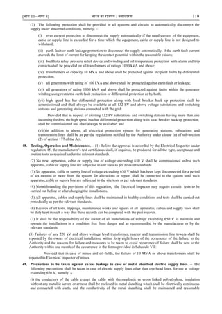 [भाग III—खण्‍
ड 4] भारत‍का‍राजपत्र‍:‍असाधारण 119
(2) The following protection shall be provided in all systems and circuits to automatically disconnect the
supply under abnormal conditions, namely: –
(i) over current protection to disconnect the supply automatically if the rated current of the equipment,
cable or supply line is exceeded for a time which the equipment, cable or supply line is not designed to
withstand;
(ii) earth fault or earth leakage protection to disconnect the supply automatically, if the earth fault current
exceeds the limit of current for keeping the contact potential within the reasonable values;
(iii) buchholz relay, pressure relief device and winding and oil temperature protection with alarm and trip
contacts shall be provided on all transformers of ratings 1000 kVA and above;
(iv) transformers of capacity 10 MVA and above shall be protected against incipient faults by differential
protection;
(v) all generators with rating of 100 kVA and above shall be protected against earth fault or leakage;
(vi) all generators of rating 1000 kVA and above shall be protected against faults within the generator
winding using restricted earth fault protection or differential protection or by both;
(vii) high speed bus bar differential protection along with local breaker back up protection shall be
commissioned and shall always be available at all 132 kV and above voltage substations and switching
stations and generating stations connected with the grid:
Provided that in respect of existing 132 kV substations and switching stations having more than one
incoming feeders, the high speed bus bar differential protection along with local breaker back up protection,
shall be commissioned and shall always be available; and
(viii)in addition to above, all electrical protection system for generating stations, substations and
transmission lines shall be as per the regulations notified by the Authority under clause (e) of sub-section
(2) of section 177 of the Act.
48. Testing, Operation and Maintenance. – (1) Before the approval is accorded by the Electrical Inspector under
regulation 45, the manufacturer‟s test certificates shall, if required, be produced for all the type, acceptance and
routine tests as required under the relevant standards.
(2) No new apparatus, cable or supply line of voltage exceeding 650 V shall be commissioned unless such
apparatus, cable or supply line are subjected to site tests as per relevant standards.
(3) No apparatus, cable or supply line of voltage exceeding 650 V which has been kept disconnected for a period
of six months or more from the system for alterations or repair, shall be connected to the system until such
apparatus, cable or supply line are subjected to the site tests as per relevant standards.
(4) Notwithstanding the provisions of this regulation, the Electrical Inspector may require certain tests to be
carried out before or after charging the installations.
(5) All apparatus, cables and supply lines shall be maintained in healthy conditions and tests shall be carried out
periodically as per the relevant standards.
(6) Records of all tests, trippings, maintenance works and repairs of all apparatus, cables and supply lines shall
be duly kept in such a way that these records can be compared with the past records.
(7) It shall be the responsibility of the owner of all installations of voltage exceeding 650 V to maintain and
operate the installations in a condition free from danger and as recommended by the manufacturer or by the
relevant standards.
(8) Failures of any 220 kV and above voltage level transformer, reactor and transmission line towers shall be
reported by the owner of electrical installation, within forty eight hours of the occurrence of the failure, to the
Authority and the reasons for failure and measures to be taken to avoid recurrence of failure shall be sent to the
Authority within one month of the occurrence in the forms provided in Schedule VII:
Provided that in case of mines and oil-fields, the failure of 10 MVA or above transformers shall be
reported to Electrical Inspector of mines.
49. Precautions to be taken against excess leakage in case of metal sheathed electric supply lines. – The
following precautions shall be taken in case of electric supply lines other than overhead lines, for use at voltage
exceeding 650 V, namely: –
(i) the conductors of the cable except the cable with thermoplastic or cross linked polyethylene, insulation
without any metallic screen or armour shall be enclosed in metal sheathing which shall be electrically continuous
and connected with earth, and the conductivity of the metal sheathing shall be maintained and reasonable
 