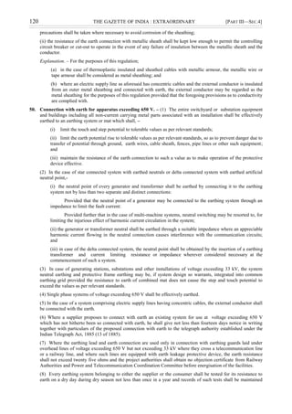 120 THE GAZETTE OF INDIA : EXTRAORDINARY [PART III—SEC.4]
precautions shall be taken where necessary to avoid corrosion of the sheathing;
(ii) the resistance of the earth connection with metallic sheath shall be kept low enough to permit the controlling
circuit breaker or cut-out to operate in the event of any failure of insulation between the metallic sheath and the
conductor.
Explanation. – For the purposes of this regulation;
(a) in the case of thermoplastic insulated and sheathed cables with metallic armour, the metallic wire or
tape armour shall be considered as metal sheathing; and
(b) where an electric supply line as aforesaid has concentric cables and the external conductor is insulated
from an outer metal sheathing and connected with earth, the external conductor may be regarded as the
metal sheathing for the purposes of this regulation provided that the foregoing provisions as to conductivity
are complied with.
50. Connection with earth for apparatus exceeding 650 V. – (1) The entire switchyard or substation equipment
and buildings including all non-current carrying metal parts associated with an installation shall be effectively
earthed to an earthing system or mat which shall, –
(i) limit the touch and step potential to tolerable values as per relevant standards;
(ii) limit the earth potential rise to tolerable values as per relevant standards, so as to prevent danger due to
transfer of potential through ground, earth wires, cable sheath, fences, pipe lines or other such equipment;
and
(iii) maintain the resistance of the earth connection to such a value as to make operation of the protective
device effective.
(2) In the case of star connected system with earthed neutrals or delta connected system with earthed artificial
neutral point,-
(i) the neutral point of every generator and transformer shall be earthed by connecting it to the earthing
system not by less than two separate and distinct connections:
Provided that the neutral point of a generator may be connected to the earthing system through an
impedance to limit the fault current:
Provided further that in the case of multi-machine systems, neutral switching may be resorted to, for
limiting the injurious effect of harmonic current circulation in the system;
(ii) the generator or transformer neutral shall be earthed through a suitable impedance where an appreciable
harmonic current flowing in the neutral connection causes interference with the communication circuits;
and
(iii) in case of the delta connected system, the neutral point shall be obtained by the insertion of a earthing
transformer and current limiting resistance or impedance wherever considered necessary at the
commencement of such a system.
(3) In case of generating stations, substations and other installations of voltage exceeding 33 kV, the system
neutral earthing and protective frame earthing may be, if system design so warrants, integrated into common
earthing grid provided the resistance to earth of combined mat does not cause the step and touch potential to
exceed the values as per relevant standards.
(4) Single phase systems of voltage exceeding 650 V shall be effectively earthed.
(5) In the case of a system comprising electric supply lines having concentric cables, the external conductor shall
be connected with the earth.
(6) Where a supplier proposes to connect with earth an existing system for use at voltage exceeding 650 V
which has not hitherto been so connected with earth, he shall give not less than fourteen days notice in writing
together with particulars of the proposed connection with earth to the telegraph authority established under the
Indian Telegraph Act, 1885 (13 of 1885).
(7) Where the earthing lead and earth connection are used only in connection with earthing guards laid under
overhead lines of voltage exceeding 650 V but not exceeding 33 kV where they cross a telecommunication line
or a railway line, and where such lines are equipped with earth leakage protective device, the earth resistance
shall not exceed twenty five ohms and the project authorities shall obtain no objection certificate from Railway
Authorities and Power and Telecommunication Coordination Committee before energisation of the facilities.
(8) Every earthing system belonging to either the supplier or the consumer shall be tested for its resistance to
earth on a dry day during dry season not less than once in a year and records of such tests shall be maintained
 