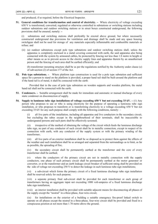 [भाग III—खण्‍
ड 4] भारत‍का‍राजपत्र‍:‍असाधारण 121
and produced, if so required, before the Electrical Inspector.
51. General conditions for transformation and control of electricity. – Where electricity of voltage exceeding
650 V is transformed, converted, regulated or otherwise controlled in substations or switching stations including
outdoor substations and outdoor switching stations or in street boxes constructed underground, the following
provisions shall be ensured, namely: –
(i) substations and switching stations shall preferably be erected above ground, but where necessarily
constructed underground due provisions for ventilation and drainage shall be made and any space housing
switchgear shall not be used for storage of any materials especially inflammable and combustible materials or
refuse; and
(ii) (a) outdoor substations except pole type substations and outdoor switching stations shall, unless the
apparatus is completely enclosed in a metal covering connected with earth, the said apparatus also being
connected with the system by armoured cables, be protected by fencing not less than 1.8 metre in height or
other means so as to prevent access to the electric supply lines and apparatus therein by an unauthorised
person and the fencing of such area shall be earthed efficiently; and
(b) transformer mounting structure shall be as per the regulations notified by the Authority under clause (e)
of sub-section (2) of section 177 of the Act.
52. Pole type substations. – Where platform type construction is used for a pole type substation and sufficient
space for a person to stand on the platform is provided, a proper hand rail shall be built around the platform and
if the hand rail is of metal, it shall be connected with the earth:
Provided that in the case of pole type substation on wooden supports and wooden platform, the metal
hand rail shall not be connected with the earth.
53. Condensers. – Suitable arrangement shall be made for immediate and automatic or manual discharge of every
static condenser on disconnection of supply.
54. Supply to luminous tube sign installations of voltage exceeding 650 V but not exceeding 33 kV. – (1) Any
person who proposes to use or who is using electricity for the purpose of operating a luminous tube sign
installation, or who proposes to transform or is transforming electricity to a voltage exceeding 650 V but not
exceeding 33 kV for any such purpose shall comply with the following conditions, namely: –
(i) all live parts of the installation, including all apparatus and live conductors in the secondary circuit,
but excluding the tubes except in the neighbourhood of their terminals, shall be inaccessible to
undesignated persons and such parts shall be effectively screened;
(ii) irrespective of the method of obtaining the voltage of the circuit which feeds the luminous discharge
tube sign, no part of any conductor of such circuit shall be in metallic connection, except in respect of its
connection with earth, with any conductor of the supply system or with the primary winding of the
transformer;
(iii) all live parts of an exterior installation shall be so disposed as to protect them against the effects of
the weather and such installation shall be so arranged and separated from the surroundings as to limit, as far
as possible, the spreading of fire;
(iv) the secondary circuit shall be permanently earthed at the transformer and the core of every
transformer shall be earthed;
(v) where the conductors of the primary circuit are not in metallic connection with the supply
conductors, one phase of such primary circuit shall be permanently earthed at the motor generator or
convertor, or at the transformer and an earth leakage circuit breaker of sufficient rating shall be provided on
the side of voltage not exceeding 250 V to detect the leakage in such luminous tube sign installations;
(vi) a sub-circuit which forms the primary circuit of a fixed luminous discharge tube sign installation
shall be reserved solely for such purpose;
(vii) a separate primary final sub-circuit shall be provided for each transformer or each group of
transformers having an aggregate input not exceeding 1000 volt-amperes of a fixed luminous discharge
tube sign installation;
(viii) an interior installation shall be provided with suitable adjacent means for disconnecting all phases of
the supply except the “neutral” in a three-phase, four-wire circuit;
(ix) for installations on the exterior of a building a suitable emergency fire-proof linked switch to
operate on all phases except the neutral in a three-phase, four-wire circuit shall be provided and fixed in a
conspicuous position at not more than 1.70 metre above the ground;
 