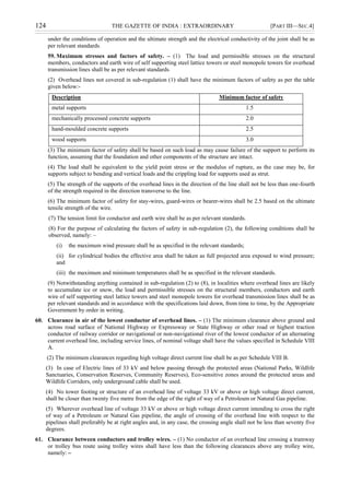 124 THE GAZETTE OF INDIA : EXTRAORDINARY [PART III—SEC.4]
under the conditions of operation and the ultimate strength and the electrical conductivity of the joint shall be as
per relevant standards.
59. Maximum stresses and factors of safety. – (1) The load and permissible stresses on the structural
members, conductors and earth wire of self supporting steel lattice towers or steel monopole towers for overhead
transmission lines shall be as per relevant standards.
(2) Overhead lines not covered in sub-regulation (1) shall have the minimum factors of safety as per the table
given below:-
Description Minimum factor of safety
metal supports 1.5
mechanically processed concrete supports 2.0
hand-moulded concrete supports 2.5
wood supports 3.0
(3) The minimum factor of safety shall be based on such load as may cause failure of the support to perform its
function, assuming that the foundation and other components of the structure are intact.
(4) The load shall be equivalent to the yield point stress or the modulus of rupture, as the case may be, for
supports subject to bending and vertical loads and the crippling load for supports used as strut.
(5) The strength of the supports of the overhead lines in the direction of the line shall not be less than one-fourth
of the strength required in the direction transverse to the line.
(6) The minimum factor of safety for stay-wires, guard-wires or bearer-wires shall be 2.5 based on the ultimate
tensile strength of the wire.
(7) The tension limit for conductor and earth wire shall be as per relevant standards.
(8) For the purpose of calculating the factors of safety in sub-regulation (2), the following conditions shall be
observed, namely: –
(i) the maximum wind pressure shall be as specified in the relevant standards;
(ii) for cylindrical bodies the effective area shall be taken as full projected area exposed to wind pressure;
and
(iii) the maximum and minimum temperatures shall be as specified in the relevant standards.
(9) Notwithstanding anything contained in sub-regulation (2) to (8), in localities where overhead lines are likely
to accumulate ice or snow, the load and permissible stresses on the structural members, conductors and earth
wire of self supporting steel lattice towers and steel monopole towers for overhead transmission lines shall be as
per relevant standards and in accordance with the specifications laid down, from time to time, by the Appropriate
Government by order in writing.
60. Clearance in air of the lowest conductor of overhead lines. – (1) The minimum clearance above ground and
across road surface of National Highway or Expressway or State Highway or other road or highest traction
conductor of railway corridor or navigational or non-navigational river of the lowest conductor of an alternating
current overhead line, including service lines, of nominal voltage shall have the values specified in Schedule VIII
A.
(2) The minimum clearances regarding high voltage direct current line shall be as per Schedule VIII B.
(3) In case of Electric lines of 33 kV and below passing through the protected areas (National Parks, Wildlife
Sanctuaries, Conservation Reserves, Community Reserves), Eco-sensitive zones around the protected areas and
Wildlife Corridors, only underground cable shall be used.
(4) No tower footing or structure of an overhead line of voltage 33 kV or above or high voltage direct current,
shall be closer than twenty five metre from the edge of the right of way of a Petroleum or Natural Gas pipeline.
(5) Wherever overhead line of voltage 33 kV or above or high voltage direct current intending to cross the right
of way of a Petroleum or Natural Gas pipeline, the angle of crossing of the overhead line with respect to the
pipelines shall preferably be at right angles and, in any case, the crossing angle shall not be less than seventy five
degrees.
61. Clearance between conductors and trolley wires. – (1) No conductor of an overhead line crossing a tramway
or trolley bus route using trolley wires shall have less than the following clearances above any trolley wire,
namely: –
 