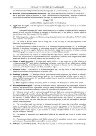 132 THE GAZETTE OF INDIA : EXTRAORDINARY [PART III—SEC.4]
and 0.6 metre to the underground power cable of voltage up to 33 kV and exceeding 33 kV, respectively.
80. Protection against electromagnetic interference. – The owner of every electric supply line of voltage level 11
kV or above shall obtain the clearance of Power Telecommunication Co-ordination Committee to ensure the
safety of the personnel and telecommunication line as per the requirement of section 160 of the Act.
Chapter VIII
Additional Safety requirements for electric traction
81. Application of Chapter. – (1) The regulations in this chapter shall apply only where electricity is used for the
purposes of traction:
Provided that nothing in this chapter shall apply to electricity used for the public carriage of passengers,
animals or goods on, or for the lighting or ventilation of the rolling stock of any railway or tramway subject to
the provisions of the Railways Act, 1989 (24 of 1989).
(2) In this chapter the conductor used for transmitting electricity to a vehicle is referred to as the “line” and the
other conductor as the “return”.
(3) The owner of the line, return, rails or trolley wire, as the case may be, shall be responsible for the
observance of regulations 82 to 95.
(4) Before an application is made by the owner of an installation of voltage exceeding 650 V to the Electrical
Inspector for permission to commence or recommence supply after such installation has been disconnected for
six months and above, the supplier shall ensure that the electric supply lines or apparatus at voltage exceeding
650 V belonging to him are placed in position, properly connected and duly completed.
(5) The supply of electricity shall not be commenced by the supplier unless and until the Electrical Inspector is
satisfied that the provisions of regulations 46 to 52 and regulations 82 to 95 have been complied with and the
approval in writing of the Electrical Inspector has been obtained by him.
82. Voltage of supply to vehicle. – No person shall supply electricity to any trolley wire or other conductor at
voltage exceeding 650 V used in direct electrical and mechanical connection with any vehicle, except with the
written approval of the Central Government or the State Government, as the case may be, and subject to such
conditions as the State Government may think reasonable to impose.
83. Insulation of lines. – Every line shall be insulated throughout and a line may consist of either bare conductors
supported on structures through insulators or insulated cable.
84. Insulation of returns. – (1) Where any rails on which cars run, or any conductors laid between or within 0.9
metre of such rails, form any part of a return, such part may be uninsulated and all other returns or parts of a
return, shall be insulated, unless they are of such conductivity as to secure the conditions under sub-regulations
(2) and (3) of regulation 85.
(2) Where any part of a return is uninsulated, it shall be connected with the negative or neutral of the system.
85. Proximity to metallic pipes. – (1) Where an uninsulated return is in proximity to any metallic pipe, structure or
substance not belonging to the owner of the return, the owner of uninsulated return shall, if so required by the
owner of such pipe, structure or substance, connect his return therewith at his own expense.
(2) Where the return is partly or entirely uninsulated, the owner shall, in the construction and maintenance of
his system, adopt such means for reducing the difference produced by the current between the potential of the
uninsulated return at any one point and the potential of the uninsulated return at any other point as to ensure that
the difference of potential between the uninsulated return and any metallic pipe, structure or substance in the
vicinity shall not exceed four volts where the return is relatively positive, or one and one-third volts where the
return is relatively negative.
(3) The owner of any such pipe, structure or substance in respect of it require the owner of the uninsulated
return at reasonable times and intervals to ascertain by test in his presence or in the presence of his
representative, whether the condition specified in sub-regulation (2) is fulfilled, and, if such condition is found to
be fulfilled, all reasonable expenses of, and incidental to, carrying out of the test shall be borne by the owner of
the pipe, structure or substance.
(4) The potential of uninsulated return with respect to earth at any point shall not exceed 50 V under normal
conditions.
(5) The petroleum sidings installation earth shall be connected to the uninsulated return to make it equipotential
and pipelines in the vicinity of the track should be properly earthed.
86. Difference of potential on return. – Where the return is partly or entirely uninsulated, the owner shall keep a
 