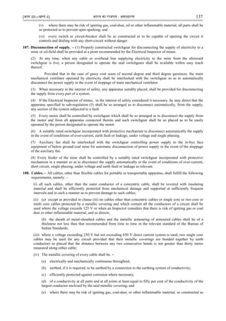 [भाग III—खण्‍
ड 4] भारत‍का‍राजपत्र‍:‍असाधारण 137
(v) where there may be risk of igniting gas, coal-dust, oil or other inflammable material, all parts shall be
so protected as to prevent open sparking; and
(vi) every switch or circuit-breaker shall be so constructed as to be capable of opening the circuit it
controls and dealing with any short-circuit without danger.
107. Disconnection of supply. – (1) Properly constructed switchgear for disconnecting the supply of electricity to a
mine or oil-field shall be provided at a point recommended by the Electrical Inspector of mines.
(2) At any time, when any cable or overhead line supplying electricity to the mine from the aforesaid
switchgear is live, a person designated to operate the said switchgears shall be available within easy reach
thereof:
Provided that in the case of gassy coal seam of second degree and third degree gassiness, the main
mechanical ventilator operated by electricity shall be interlocked with the switchgear so as to automatically
disconnect the power supply in the event of stoppage of main mechanical ventilator.
(3) When necessary in the interest of safety, any apparatus suitably placed, shall be provided for disconnecting
the supply from every part of a system.
(4) If the Electrical Inspector of mines, in the interest of safety considered it necessary, he may direct that the
apparatus specified in sub-regulation (3) shall be so arranged as to disconnect automatically, from the supply,
any section of the system subjected to a fault.
(5) Every motor shall be controlled by switchgear which shall be so arranged as to disconnect the supply from
the motor and from all apparatus connected thereto and such switchgear shall be so placed as to be easily
operated by the person designated to operate the motor.
(6) A suitably rated switchgear incorporated with protective mechanism to disconnect automatically the supply
in the event of conditions of over-current, earth fault or leakage, under voltage and single phasing.
(7) Auxiliary fan shall be interlocked with the switchgear controlling power supply to the in-bye face
equipment of below ground coal mine for automatic disconnection of power supply in the event of the stoppage
of the auxiliary fan.
(8) Every feeder of the mine shall be controlled by a suitably rated switchgear incorporated with protective
mechanism in a manner so as to disconnect the supply automatically in the event of conditions of over-current,
short circuit, single phasing, under voltage and earth fault or leakage as relevant.
108. Cables. – All cables, other than flexible cables for portable or transportable apparatus, shall fulfill the following
requirements, namely: –
(i) all such cables, other than the outer conductor of a concentric cable, shall be covered with insulating
material and shall be efficiently protected from mechanical damage and supported at sufficiently frequent
intervals and in such a manner as to prevent damage to such cables;
(ii) (a) except as provided in clause (iii) no cables other than concentric cables or single core or two core or
multi core cables protected by a metallic covering and which contain all the conductors of a circuit shall be
used where the voltage exceeds 125 V or when an Inspector considers that there is risk of igniting gas or coal
dust or other inflammable material, and so directs;
(b) the sheath of metal-sheathed cables and the metallic armouring of armoured cables shall be of a
thickness not less than that recommended from time to time in the relevant standard of the Bureau of
Indian Standards;
(iii) where a voltage exceeding 250 V but not exceeding 650 V direct current system is used, two single core
cables may be used for any circuit provided that their metallic coverings are bonded together by earth
conductors so placed that the distance between any two consecutive bonds is not greater than thirty metre
measured along either cable;
(iv) The metallic covering of every cable shall be. –
(a) electrically and mechanically continuous throughout;
(b) earthed, if it is required, to be earthed by a connection to the earthing system of conductivity;
(c) efficiently protected against corrosion where necessary;
(d) of a conductivity at all parts and at all joints at least equal to fifty per cent of the conductivity of the
largest conductor enclosed by the said metallic covering; and
(e) where there may be risk of igniting gas, coal-dust, or other inflammable material, so constructed as
 