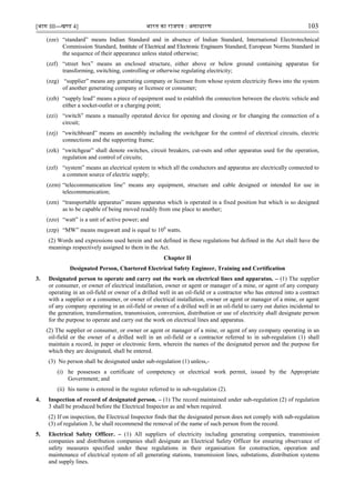 [भाग III—खण्‍
ड 4] भारत‍का‍राजपत्र‍:‍असाधारण 103
(zze) “standard” means Indian Standard and in absence of Indian Standard, International Electrotechnical
Commission Standard, Institute of Electrical and Electronic Engineers Standard, European Norms Standard in
the sequence of their appearance unless stated otherwise;
(zzf) “street box” means an enclosed structure, either above or below ground containing apparatus for
transforming, switching, controlling or otherwise regulating electricity;
(zzg) “supplier” means any generating company or licensee from whose system electricity flows into the system
of another generating company or licensee or consumer;
(zzh) “supply lead” means a piece of equipment used to establish the connection between the electric vehicle and
either a socket-outlet or a charging point;
(zzi) “switch” means a manually operated device for opening and closing or for changing the connection of a
circuit;
(zzj) “switchboard” means an assembly including the switchgear for the control of electrical circuits, electric
connections and the supporting frame;
(zzk) “switchgear” shall denote switches, circuit breakers, cut-outs and other apparatus used for the operation,
regulation and control of circuits;
(zzl) “system” means an electrical system in which all the conductors and apparatus are electrically connected to
a common source of electric supply;
(zzm) “telecommunication line” means any equipment, structure and cable designed or intended for use in
telecommunication;
(zzn) “transportable apparatus” means apparatus which is operated in a fixed position but which is so designed
as to be capable of being moved readily from one place to another;
(zzo) “watt” is a unit of active power; and
(zzp) “MW” means megawatt and is equal to 106
watts.
(2) Words and expressions used herein and not defined in these regulations but defined in the Act shall have the
meanings respectively assigned to them in the Act.
Chapter II
Designated Person, Chartered Electrical Safety Engineer, Training and Certification
3. Designated person to operate and carry out the work on electrical lines and apparatus. – (1) The supplier
or consumer, or owner of electrical installation, owner or agent or manager of a mine, or agent of any company
operating in an oil-field or owner of a drilled well in an oil-field or a contractor who has entered into a contract
with a supplier or a consumer, or owner of electrical installation, owner or agent or manager of a mine, or agent
of any company operating in an oil-field or owner of a drilled well in an oil-field to carry out duties incidental to
the generation, transformation, transmission, conversion, distribution or use of electricity shall designate person
for the purpose to operate and carry out the work on electrical lines and apparatus.
(2) The supplier or consumer, or owner or agent or manager of a mine, or agent of any company operating in an
oil-field or the owner of a drilled well in an oil-field or a contractor referred to in sub-regulation (1) shall
maintain a record, in paper or electronic form, wherein the names of the designated person and the purpose for
which they are designated, shall be entered.
(3) No person shall be designated under sub-regulation (1) unless,-
(i) he possesses a certificate of competency or electrical work permit, issued by the Appropriate
Government; and
(ii) his name is entered in the register referred to in sub-regulation (2).
4. Inspection of record of designated person. – (1) The record maintained under sub-regulation (2) of regulation
3 shall be produced before the Electrical Inspector as and when required.
(2) If on inspection, the Electrical Inspector finds that the designated person does not comply with sub-regulation
(3) of regulation 3, he shall recommend the removal of the name of such person from the record.
5. Electrical Safety Officer. – (1) All suppliers of electricity including generating companies, transmission
companies and distribution companies shall designate an Electrical Safety Officer for ensuring observance of
safety measures specified under these regulations in their organisation for construction, operation and
maintenance of electrical system of all generating stations, transmission lines, substations, distribution systems
and supply lines.
 