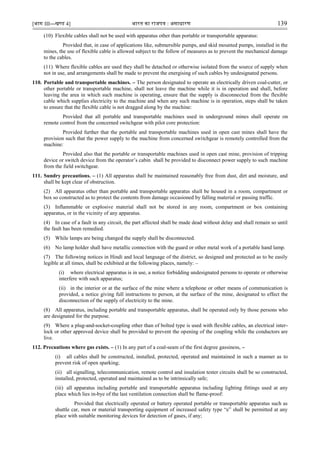 [भाग III—खण्‍
ड 4] भारत‍का‍राजपत्र‍:‍असाधारण 139
(10) Flexible cables shall not be used with apparatus other than portable or transportable apparatus:
Provided that, in case of applications like, submersible pumps, and skid mounted pumps, installed in the
mines, the use of flexible cable is allowed subject to the follow of measures as to prevent the mechanical damage
to the cables.
(11) Where flexible cables are used they shall be detached or otherwise isolated from the source of supply when
not in use, and arrangements shall be made to prevent the energising of such cables by undesignated persons.
110. Portable and transportable machines. – The person designated to operate an electrically driven coal-cutter, or
other portable or transportable machine, shall not leave the machine while it is in operation and shall, before
leaving the area in which such machine is operating, ensure that the supply is disconnected from the flexible
cable which supplies electricity to the machine and when any such machine is in operation, steps shall be taken
to ensure that the flexible cable is not dragged along by the machine:
Provided that all portable and transportable machines used in underground mines shall operate on
remote control from the concerned switchgear with pilot core protection:
Provided further that the portable and transportable machines used in open cast mines shall have the
provision such that the power supply to the machine from concerned switchgear is remotely controlled from the
machine:
Provided also that the portable or transportable machines used in open cast mine, provision of tripping
device or switch device from the operator‟s cabin shall be provided to disconnect power supply to such machine
from the field switchgear.
111. Sundry precautions. – (1) All apparatus shall be maintained reasonably free from dust, dirt and moisture, and
shall be kept clear of obstruction.
(2) All apparatus other than portable and transportable apparatus shall be housed in a room, compartment or
box so constructed as to protect the contents from damage occasioned by falling material or passing traffic.
(3) Inflammable or explosive material shall not be stored in any room, compartment or box containing
apparatus, or in the vicinity of any apparatus.
(4) In case of a fault in any circuit, the part affected shall be made dead without delay and shall remain so until
the fault has been remedied.
(5) While lamps are being changed the supply shall be disconnected.
(6) No lamp holder shall have metallic connection with the guard or other metal work of a portable hand lamp.
(7) The following notices in Hindi and local language of the district, so designed and protected as to be easily
legible at all times, shall be exhibited at the following places, namely: –
(i) where electrical apparatus is in use, a notice forbidding undesignated persons to operate or otherwise
interfere with such apparatus;
(ii) in the interior or at the surface of the mine where a telephone or other means of communication is
provided, a notice giving full instructions to person, at the surface of the mine, designated to effect the
disconnection of the supply of electricity to the mine.
(8) All apparatus, including portable and transportable apparatus, shall be operated only by those persons who
are designated for the purpose.
(9) Where a plug-and-socket-coupling other than of bolted type is used with flexible cables, an electrical inter-
lock or other approved device shall be provided to prevent the opening of the coupling while the conductors are
live.
112. Precautions where gas exists. – (1) In any part of a coal-seam of the first degree gassiness, –
(i) all cables shall be constructed, installed, protected, operated and maintained in such a manner as to
prevent risk of open sparking;
(ii) all signalling, telecommunication, remote control and insulation tester circuits shall be so constructed,
installed, protected, operated and maintained as to be intrinsically safe;
(iii) all apparatus including portable and transportable apparatus including lighting fittings used at any
place which lies in-bye of the last ventilation connection shall be flame-proof:
Provided that electrically operated or battery operated portable or transportable apparatus such as
shuttle car, men or material transporting equipment of increased safety type “e” shall be permitted at any
place with suitable monitoring devices for detection of gases, if any;
 