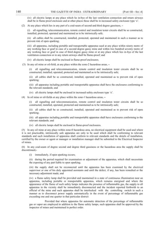 140 THE GAZETTE OF INDIA : EXTRAORDINARY [PART III—SEC.4]
(iv) all electric lamps at any place which lie in-bye of the last ventilation connection and return airways
shall be in flame proof enclosure and at other places these shall be in increased safety enclosure type „e‟.
(2) At any place which lies in any part of a coal-seam of second and third degree gassiness, –
(i) all signalling, telecommunication, remote control and insulation tester circuits shall be so constructed,
installed, protected, operated and maintained as to be intrinsically safe;
(ii) all cables shall be constructed, installed, protected, operated and maintained in such a manner as to
prevent risk of open sparking;
(iii) all apparatus, including portable and transportable apparatus used at any place within ninety metre of
any working face or goaf in case of a second degree gassy mine and within two hundred seventy metre of
any working face or goaf in case of third degree gassy mine or at any place which lies in-bye of the last
ventilation connection or in any return airways shall be flame-proof; and
(iv) all electric lamps shall be enclosed in flame-proof enclosures.
(3) In any oil mine or oil-field, at any place within the zone-2 hazardous areas, –
(i) all signalling and telecommunication, remote control and insulation tester circuits shall be so
constructed, installed, operated, protected and maintained as to be intrinsically safe;
(ii) all cables shall be so constructed, installed, operated and maintained as to prevent risk of open
sparking;
(iii) all apparatus including portable and transportable apparatus shall have the enclosures conforming to
the relevant standards; and
(iv) all electric lamps shall be enclosed in increased safety enclosure type „e‟.
(4) In oil mine or oil-fields at any place within the zone-1 hazardous areas, –
(i) all signalling and telecommunication, remote control and insulation tester circuits shall be so
constructed, installed, operated, protected and maintained as to be intrinsically safe;
(ii) all cables shall be so constructed, installed, operated and maintained as to prevent risk of open
sparking;
(iii) all apparatus including portable and transportable apparatus shall have enclosures conforming to the
relevant standards; and
(iv) all electric lamps shall be enclosed in flame-proof enclosures.
(5) In any oil mine at any place within zone-0 hazardous area, no electrical equipment shall be used and where
it is not practicable, intrinsically safe apparatus are only to be used which shall be conforming to relevant
standards and such installation of apparatus shall conform to relevant standards and the details of installation,
certified by the owner or agent or manager or installation manager shall be submitted to the Electrical Inspector
of mines.
(6) In any coal-seam of degree second and degree third gassiness or the hazardous area the supply shall be
discontinued,-
(i) immediately, if open sparking occurs;
(ii) during the period required for examination or adjustment of the apparatus, which shall necessitate
the exposing of any part liable to open sparking;
(iii) the supply shall not be reconnected until the apparatus has been examined by the electrical
supervisor or one of his duly appointed assistants and until the defect, if any, has been remedied or the
necessary adjustment made; and
(iv) a flame safety lamp shall be provided and maintained in a state of continuous illumination near an
apparatus, including portable or transportable apparatus, which remains energised and where the
appearance of the flame of such safety lamps indicates the presence of inflammable gas, the supply to all
apparatus in the vicinity shall be immediately disconnected and the incident reported forthwith to an
official of the mine and such apparatus shall be interlocked with the controlling switch in such a
manner as to disconnect power supply automatically in the event of percentage of inflammable gas
exceeding one and one quarter in that particular district:
Provided that where apparatus for automatic detection of the percentage of inflammable
gas or vapor are employed in addition to the flame safety lamps, such apparatus shall be approved by the
inspector of mines and maintained in perfect order.
 