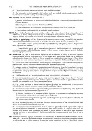 142 THE GAZETTE OF INDIA : EXTRAORDINARY [PART III—SEC.4]
(2) Current from lighting or power circuits shall not be used for firing shots.
(3) The construction of shot firing cables shall conform to relevant standards and adequate precautions shall be
taken to prevent such cable touching other cables and apparatus.
114. Signalling. – Where electrical signalling is used, -
(i) adequate precautions shall be taken to prevent signal and telephone wires coming into contact with other
cables and apparatus;
(ii) the voltage used in any one circuit shall not exceed 30 V;
(iii) contact-makers shall be so constructed as to prevent the accidental closing of the circuit; and
(iv) bare conductors, where used shall be installed in suitable insulators.
115. Haulage. – Haulage by electric locomotives on the overhead trolley-wire system, at voltage not exceeding 650 V
and haulage by storage battery locomotives may be used with the prior permission in writing of the Electrical
Inspector of mines, and subject to such conditions as he may impose in the interests of safety.
116. Earthing of neutral points. – Where the voltage of an alternating current system exceeds 30 V, the neutral or
mid-point shall be earthed by connection to an earthing system in the manner specified in regulation 102:
Provided that when the system concerned is required for blasting and signalling purposes, the provisions
of this regulation shall not apply:
Provided further, that in case of unearthed neutral system, it shall be equipped with a suitable ground
protection system approved by the Electrical Inspector of Mines to ensure isolation of power supply to the faulty
section in appropriate manner.
117. Supervision. – (1) One or more electrical supervisors shall be appointed in writing by the owner, agent or
manager of a mine or by the agent or the owner, of one or more wells in an oil-field to supervise the installation
and such number of supervisors shall be on duty as per guidelines issued by Directorate General of Mines Safety
from time to time under intimation in writing to the Authority or as directed by the Electrical Inspector of mines.
(2) The electrical supervisor so appointed shall be the person holding a valid Electrical Supervisor's Certificate
of Competency, covering mining installations issued by the Appropriate Government.
(3) Adequate number of electricians as per guidelines issued by Directorate General of Mines Safety from time
to time under intimation in writing to the Authority and or as directed by the Electrical Inspector of mines shall
be appointed in writing by owner, agent or manager of a mine or by the owner or Agent of oil-field for carrying
out the duties.
(4) The Electrician shall be a person holding license under sub-regulation (1) of regulation 31.
(5) For small open cast mines and below ground mines receiving supply at voltage not more than 650 V and not
having portable or transportable apparatus, electrical supervisor and electrician shall be appointed for more than
one mine with the approval of the Electrical Inspector of Mines.
(6) Every person appointed to operate, supervise, examine or adjust any apparatus shall be competent to
undertake the work which he is required to carry out as directed by the Engineer.
(7) The electrical supervisor shall be responsible for the proper performance of the following duties, by himself
or by an electrician appointed under sub-regulation (1), –
(i) thorough examination of all apparatus, including the testing of earth conductors and metallic coverings
for continuity, as often as may be necessary to prevent danger; and
(ii) examination and testing of all new apparatus, and of all apparatus, re-erected in the mine before it is put
into service in a new position.
(8) In the absence of any electrical supervisor, the owner, agent or manager of the mine and oil-field shall
appoint in writing a substitute electrical supervisor.
(9) The electrical supervisor or the substitute electrical supervisor appointed under sub-regulation (8) to replace
him shall be personally responsible for the maintenance at the mine or oil-field, of a log-book made up of the
daily log sheets prepared in the form set out in Schedule XI and the results of all tests carried out in accordance
with the provisions of sub-regulation (7) shall be recorded in the log-sheets prepared in the form set out in
Schedule XI.
118. Training of personnel engaged for operation and maintenance of electrical installations in mines and oil-
fields. – (1) The persons engaged for operation and maintenance of electrical installations in mines are required
to undergo the type of training meant for the particular mining installations of Coal or Oil or Metal, training
 
