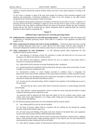 [भाग III—खण्‍
ड 4] भारत‍का‍राजपत्र‍:‍असाधारण 143
syllabus as issued by Directorate General of Mines Safety from time to time under intimation in writing to the
Authority.
(2) The owner or manager or agent of the mine shall arrange for training of their personnel engaged in the
operation and maintenance of electrical installations of mines in his own institute or any other institute
recognized by the Central Government or State Government.
(3) The refresher training shall be imparted at a periodicity of intervals not more than two years. A register or in
electronic form by the Owner or Manager or Agent of a mine or by the owner or agent, of one or more wells in
an oil-fields of the mine shall be maintained wherein the names of the persons trained, due date of refresher
training and the like shall be entered and the register maintained shall be produced before the Electrical
Inspector of mines whenever required by him.
Chapter X
Additional safety requirements for renewable generating stations
119. Additional safety requirements for renewable generating stations. – The regulations under this chapter shall
be applicable to renewable generating stations which shall be in addition to the regulations provided from
chapter I to VII.
120. Safety requirements for biomass and waste to energy installations. – All biomass plants and waste to energy
plants including Municipal solid waste or refuse derived fuel shall comply with the safety standards as
mentioned in Regulations notified by the Authority under clause (e) of sub-section (2) of section 177 of the Act.
121. Safety requirements for solar installations. – (1) The following general safety requirement for solar
installations shall be ensured, namely: –
(i) clear pathways of minimum seventy five centimetre in width with hand rails for roof access and
emergency exit shall be provided for roof top system;
(ii) there shall be clear pathways, walkways between the rows or columns of solar panels which is
necessary for cleaning and maintenance;
(iii) cables shall be laid in trenches for ground based photovoltaic installation;
(iv) ground mounted solar installations shall be protected by fencing or other means not less than 1.8 metre
in height so as to prevent unauthorised entry;
(v) disconnection switches or circuit breakers provided in combiner boxes to disconnect the
photovoltaic system from all other conductors of the system shall be located at a readily accessible location;
(vi) three phases on the alternating current side, and positive and negative conductor on the direct current
side shall be marked and identified with different colours;
(vii) inverter unit for solar photovoltaics shall be installed in the periphery of the building and as near as
the solar panel:
Provided that the direct current cable shall be ultraviolet protected or routed through ultraviolet
protected pipe;
(viii) there shall be a manual disconnection switch to isolate the system from grid and shall be situated
outside the alternating current combiner box; and
(ix) protection shall be deployed (for both input and output) on site for overload, surge current, surge
voltage, short circuit, high temperature, over voltage, under voltage and over frequency, under frequency,
reverse polarity and lightning.
(2) The following earthing requirements for solar installations shall be ensured, namely: –
(i) solar earthing shall be as per the relevant standard;
(ii) the frame of inverter cabinet shall be connected with the earthing bus bar through the earthing
terminals using flexible braided copper wire;
(iii) all metal casing and shielding of the plant, each array structure of the photovoltaic yard, equipment,
inverters and control systems shall be earthed through proper earthing;
(iv) earthing system shall connect all non-current carrying metal receptacles, electrical boxes, appliance
frames, chasis and photovoltaic module mounting structures in one long run and the earth strips shall be
interconnected by proper welding and shall not be bolted;
(v) there shall be adequate number of interconnected earth pits provided in each location and minimum
 