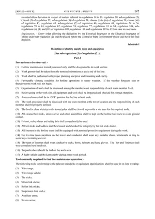 [भाग III—खण्‍
ड 4] भारत‍का‍राजपत्र‍:‍असाधारण 147
recorded allow deviation in respect of matters referred in regulations 14 to 19, regulation 30, sub-regulations (2),
(3) and (5) of regulation 37, sub-regulation (3) of regulation 38, clauses (i) to (iv) of regulation 39, clause (xii)
of regulation 43, regulation 45, sub-regulation (2) of regulation 46, regulations 48, regulations 54 to 56,
regulations 59 to 63, regulation 67, regulation 74, regulation 77, regulations 81 to 94, regulation 104, sub-
regulations (6), (8) and (10) of regulation 109, regulation 116 and regulations 119 to 135 on case to case basis.
Explanation. – Every order allowing the deviations by the Electrical Inspector or the Electrical Inspector of
Mines under sub-regulation (2) shall be placed before the Central or State Government which shall have the final
decision.
Schedule I
Handling of electric supply lines and apparatus
[See sub-regulation (3) of regulation (21)]
Part-I
Precautions to be observed: -
(1) Hotline maintenance trained personnel only shall be designated to do work on line.
(2) Work permit shall be taken from the terminal substations at each end of the line.
(3) Work shall be performed with proper planning and prior understanding and clarity.
(4) Favourable climatic condition for hotline operations is sunny weather. If the weather forecasts rain or
thunderstorms work will not begin.
(5) Organisation of work shall be discussed among the members and responsibility of each team member fixed.
(6) Before going to the work site, all equipment and tools shall be inspected and checked for correct operation.
(7) Auto re-closure shall be in `OFF‟ position for the line at both ends.
(8) The work procedure shall be discussed with the team member at the tower location and the responsibility of each
member shall be properly defined.
(9) The land in close vicinity to the tower/poles shall be cleared to provide a site area for the required tools.
(10) All cleaned hot sticks, strain carrier and other assemblies shall be kept on the hotline tool rack to avoid ground
contact.
(11) Helmet, safety shoes and safety belt shall compulsorily be used.
(12) All hot sticks and ladders shall be cleaned and checked for integrity by the hot sticks tester.
(13) All linemen in the hotline team shall be equipped with personal protective equipment during the work.
(14) No live-line team members on the tower and conductor shall wear any metallic chain, wristwatch or ring to
avoid any circulating current.
(15) The team of linemen shall wear conductive socks, boots, helmets and hand gloves. The `hot-end‟ lineman shall
wear complete bare hand suit.
(16) Tarpaulin sheet should be laid on the work area.
(17) A light vehicle shall be kept nearby during entire work period.
Tools normally required for hot line maintenance operation: -
The following tools conforming to the relevant standards or equivalent specifications shall be used in on-line working:
(1) Wire tongs;
(2) Wire tongs saddle;
(3) Tie sticks;
(4) Strain link sticks;
(5) Roller link sticks;
(6) Suspension link sticks;
(7) Auxiliary arms;
(8) Strain carrier;
 