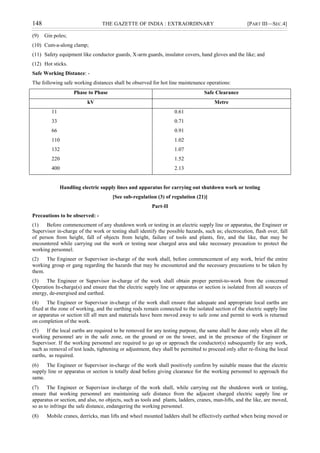 148 THE GAZETTE OF INDIA : EXTRAORDINARY [PART III—SEC.4]
(9) Gin poles;
(10) Cum-a-along clamp;
(11) Safety equipment like conductor guards, X-arm guards, insulator covers, hand gloves and the like; and
(12) Hot sticks.
Safe Working Distance: -
The following safe working distances shall be observed for hot line maintenance operations:
Phase to Phase Safe Clearance
kV Metre
11
33
66
110
132
220
400
0.61
0.71
0.91
1.02
1.07
1.52
2.13
Handling electric supply lines and apparatus for carrying out shutdown work or testing
[See sub-regulation (3) of regulation (21)]
Part-II
Precautions to be observed: -
(1) Before commencement of any shutdown work or testing in an electric supply line or apparatus, the Engineer or
Supervisor in-charge of the work or testing shall identify the possible hazards, such as; electrocution, flash over, fall
of person from height, fall of objects from height, failure of tools and plants, fire, and the like, that may be
encountered while carrying out the work or testing near charged area and take necessary precaution to protect the
working personnel.
(2) The Engineer or Supervisor in-charge of the work shall, before commencement of any work, brief the entire
working group or gang regarding the hazards that may be encountered and the necessary precautions to be taken by
them.
(3) The Engineer or Supervisor in-charge of the work shall obtain proper permit-to-work from the concerned
Operation In-charge(s) and ensure that the electric supply line or apparatus or section is isolated from all sources of
energy, de-energised and earthed.
(4) The Engineer or Supervisor in-charge of the work shall ensure that adequate and appropriate local earths are
fixed at the zone of working, and the earthing rods remain connected to the isolated section of the electric supply line
or apparatus or section till all men and materials have been moved away to safe zone and permit to work is returned
on completion of the work.
(5) If the local earths are required to be removed for any testing purpose, the same shall be done only when all the
working personnel are in the safe zone, on the ground or on the tower, and in the presence of the Engineer or
Supervisor. If the working personnel are required to go up or approach the conductor(s) subsequently for any work,
such as removal of test leads, tightening or adjustment, they shall be permitted to proceed only after re-fixing the local
earths, as required.
(6) The Engineer or Supervisor in-charge of the work shall positively confirm by suitable means that the electric
supply line or apparatus or section is totally dead before giving clearance for the working personnel to approach the
same.
(7) The Engineer or Supervisor in-charge of the work shall, while carrying out the shutdown work or testing,
ensure that working personnel are maintaining safe distance from the adjacent charged electric supply line or
apparatus or section, and also, no objects, such as tools and plants, ladders, cranes, man-lifts, and the like, are moved,
so as to infringe the safe distance, endangering the working personnel.
(8) Mobile cranes, derricks, man lifts and wheel mounted ladders shall be effectively earthed when being moved or
 