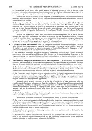 104 THE GAZETTE OF INDIA : EXTRAORDINARY [PART III—SEC.4]
(2) The Electrical Safety Officer shall possess a degree in Electrical Engineering with at least five years
experience in operation and maintenance of electrical installations or a Diploma in Electrical Engineering with at
least ten years experience in operation and maintenance of electrical installations:
Provided that the Electrical Safety Officer designated for mines shall possess educational qualification as
mentioned in sub-regulation (2) with at least five years of experience in operation and maintenance of electrical
installations relevant to mines.
(3) For every electrical installation including factory registered under the Factories Act, 1948 (63 of 1952) with
more than 250 kW connected load and mines and oil-field as defined in the Mines Act, 1952 (35 of 1952), with
more than 2000 kW connected load, the owner of the installation or the management of the factory or mines, as the
case may be, shall designate Electrical Safety Officer under sub-regulation (1) and having qualification and
experience specified in sub-regulation (2), for ensuring the compliance of the safety provisions laid under the Act and
the regulations made thereunder:
Provided that the Electrical Safety Officer shall carryout recommended periodic tests as per the relevant
standards, and inspect such installations at intervals not exceeding one year, and keep a record thereof in Form I or
Form II or Form III or Form IV, as the case may be, of Schedule II of these regulations; test reports and a register
of recommendations in regard with safety duly acknowledged by owner; compliances made thereafter; and such
records shall be made available to the Electrical Inspector, as and when required.
6. Chartered Electrical Safety Engineer. – (1) The Appropriate Government shall authorise Chartered Electrical
Safety Engineer from amongst persons having the qualification and experience as per the guidelines issued by
the Authority to assist the owner or supplier or consumer of electrical installations for the purpose of self-
certification under regulation 32 and regulation 45 of these regulations.
(2) The Appropriate Government shall upload the name of the Chartered Electrical Safety Engineer, as soon as
any person is authorised as Chartered Electrical Safety Engineer, on the web portal of the Government or the
Department dealing with matters of inspection of electrical installations for the information of the owner or
supplier or consumer.
7. Safety measures for operation and maintenance of generating station. – (1) The Engineers and Supervisors
engaged or appointed to operate or undertake maintenance of any part or whole of a generating station shall hold
degree or diploma in Engineering relevant to the electrical installations from a recognised institute or university.
(2) The Engineers and Supervisors engaged or appointed for operation and maintenance of generating station
shall have successfully undergone the type of training as specified by the Authority in its guidelines issued under
sub-regulation (4) from time to time, within two years from the date of engagement or appointment.
(3) The Technicians to assist Engineers or Supervisors shall possess a certificate in appropriate trade, preferably
with a two years course from an Industrial Training Institute recognised by the Central Government or the State
Government and shall have successfully undergone the type of training as specified in sub-regulation (4), within
two years from the date of engagement or appointment:
Provided that the existing employees, as on the date of notification of these regulations, who are
extending technical assistance to Engineers or Supervisors and do not have requisite qualification as mentioned
in this regulation, shall have to undergo the training either from Power Sector Skill Council or from training
institute recognised by the Authority for carrying out trade specific course as per the guidelines issued by the
Authority and get certificate as mentioned above within two years from the date of notification of these
regulations.
(4) The Authority shall issue guidelines for the training for operation and maintenance of generating station
within six months of the notification of these regulations:
Provided that the duration and content of the training course shall be as specified in the guidelines.
(5) The owner of every generating station shall arrange for training of personnel engaged or appointed to operate
and undertake maintenance of the generating station from its own institute or any other institute recognised by
the Authority or State Government as per the guidelines and shall maintain records of the assessment of these
personnel issued by the training institute in the format prescribed in guidelines and such records shall be made
available to the Electrical Inspector, as and when required.
(6) The certificate of recognition of the training institute under these regulations shall be displayed by the
Institute on its website at home page.
(7) Notwithstanding anything contained in sub-regulation (4), the training syllabus may be customised by the
owner of the generating station of capacity below 100 MW owning the training institute for the purpose of
imparting training to its employees under intimation to the Authority.
 