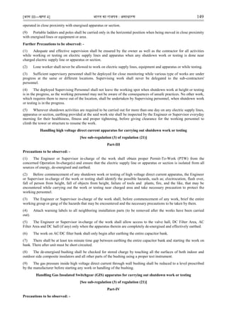 [भाग III—खण्‍
ड 4] भारत‍का‍राजपत्र‍:‍असाधारण 149
operated in close proximity with energised apparatus or section.
(9) Portable ladders and poles shall be carried only in the horizontal position when being moved in close proximity
with energised lines or equipment or area.
Further Precautions to be observed: -
(1) Adequate and effective supervision shall be ensured by the owner as well as the contractor for all activities
while working or testing on electric supply lines and apparatus when any shutdown work or testing is done near
charged electric supply line or apparatus or section.
(2) Lone worker shall never be allowed to work on electric supply lines, equipment and apparatus or while testing.
(3) Sufficient supervisory personnel shall be deployed for close monitoring while various type of works are under
progress at the same or different locations. Supervising work shall never be delegated to the sub-contractors'
personnel.
(4) The deployed Supervising Personnel shall not leave the working spot when shutdown work at height or testing
is in the progress, as the working personnel may not be aware of the consequences of unsafe practices. No other work,
which requires them to move out of the location, shall be undertaken by Supervising personnel, when shutdown work
or testing is in the progress.
(5) Wherever shutdown activities are required to be carried out for more than one day on any electric supply lines,
apparatus or section, earthing provided at the said work site shall be inspected by the Engineer or Supervisor everyday
morning for their healthiness, fitness and proper tightening, before giving clearance for the working personnel to
climb the tower or structure to resume the work.
Handling high voltage direct current apparatus for carrying out shutdown work or testing
[See sub-regulation (3) of regulation (21)]
Part-III
Precautions to be observed: -
(1) The Engineer or Supervisor in-charge of the work shall obtain proper Permit-To-Work (PTW) from the
concerned Operation In-charge(s) and ensure that the electric supply line or apparatus or section is isolated from all
sources of energy, de-energised and earthed.
(2) Before commencement of any shutdown work or testing of high voltage direct current apparatus, the Engineer
or Supervisor in-charge of the work or testing shall identify the possible hazards, such as; electrocution, flash over,
fall of person from height, fall of objects from height, failure of tools and plants, fire, and the like, that may be
encountered while carrying out the work or testing near charged area and take necessary precaution to protect the
working personnel.
(3) The Engineer or Supervisor in-charge of the work shall, before commencement of any work, brief the entire
working group or gang of the hazards that may be encountered and the necessary precautions to be taken by them.
(4) Attach warning labels to all neighboring installation parts (to be removed after the works have been carried
out).
(5) The Engineer or Supervisor in-charge of the work shall allow access to the valve hall, DC Filter Area, AC
Filter Area and DC hall (if any) only when the apparatus therein are completely de-energised and effectively earthed.
(6) The work on AC/DC filter bank shall only begin after earthing the entire capacitor bank.
(7) There shall be at least ten minute time gap between earthing the entire capacitor bank and starting the work on
bank. There after unit must be short circuited.
(8) The de-energised bushing shall be checked for stored charge by touching all the surfaces of both indoor and
outdoor side composite insulators and all other parts of the bushing using a proper test instrument.
(9) The gas pressure inside high voltage direct current through wall bushing shall be reduced to a level prescribed
by the manufacturer before starting any work or handling of the bushing.
Handling Gas Insulated Switchgear (GIS) apparatus for carrying out shutdown work or testing
[See sub-regulation (3) of regulation (21)]
Part-IV
Precautions to be observed: -
 