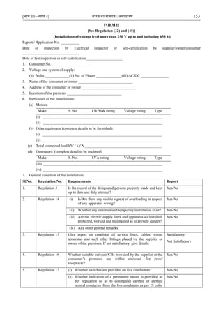 [भाग III—खण्‍
ड 4] भारत‍का‍राजपत्र‍:‍असाधारण 153
FORM II
[See Regulation (32) and (45)]
(Installations of voltage level more than 250 V up to and including 650 V)
Report / Application No. __________
Date of inspection by Electrical Inspector or self-certification by supplier/owner/consumer
______________________________
Date of last inspection or self-certification ___________________
1. Consumer No. ______________________
2. Voltage and system of supply:
(ii) Volts _____________(ii) No. of Phases _____________ (iii) AC/DC _______________
3. Name of the consumer or owner _____________________________
4. Address of the consumer or owner _____________________________
5. Location of the premises _____________________________
6. Particulars of the installations:
(a) Motors:
Make S. No. kW/MW rating Voltage rating Type
(i) ________________________________________________________________
(ii) ________________________________________________________________
(b) Other equipment (complete details to be furnished):
(i) ________________________________________________________________
(ii) ________________________________________________________________
(c) Total connected load kW / kVA _________________________________________
(d) Generators: (complete detail to be enclosed)
Make S. No. kVA rating Voltage rating Type
(iii) ________________________________________________________________
(iv) ________________________________________________________________
7. General condition of the installation:
Sl.No. Regulation No. Requirements Report
1. Regulation 3 Is the record of the designated persons properly made and kept
up to date and duly attested?
Yes/No
2. Regulation 14 (i) Is/Are there any visible sign(s) of overloading in respect
of any apparatus wiring?
Yes/No
(ii) Whether any unauthorised temporary installation exist? Yes/No
(iii) Are the electric supply lines and apparatus so installed,
protected, worked and maintained as to prevent danger?
Yes/No
(iv) Any other general remarks.
3. Regulation 15 Give report on condition of service lines, cables, wires,
apparatus and such other fittings placed by the supplier or
owner of the premises. If not satisfactory, give details.
Satisfactory/
Not Satisfactory
4. Regulation 16 Whether suitable cut-outs/CBs provided by the supplier at the
consumer‟s premises are within enclosed fire proof
receptacle?
Yes/No
5. Regulation 17 (i) Whether switches are provided on live conductors? Yes/No
(ii) Whether indication of a permanent nature is provided as
per regulation so as to distinguish earthed or earthed
neutral conductor from the live conductor as per IS color
Yes/No
 