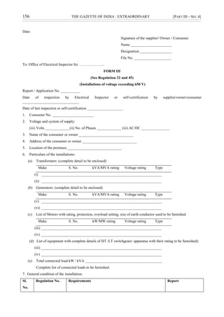 156 THE GAZETTE OF INDIA : EXTRAORDINARY [PART III—SEC.4]
Date:
Signature of the supplier/ Owner / Consumer
Name ______________________
Designation _________________
File No. ____________________
To: Office of Electrical Inspector for ………………...
FORM III
(See Regulation 32 and 45)
(Installations of voltage exceeding 650 V)
Report / Application No. __________
Date of inspection by Electrical Inspector or self-certification by supplier/owner/consumer
______________________________
Date of last inspection or self-certification ___________________
1. Consumer No. ______________________
2. Voltage and system of supply:
(iii) Volts _____________(ii) No. of Phases _____________ (iii) AC/DC _______________
3. Name of the consumer or owner _____________________________
4. Address of the consumer or owner _____________________________
5. Location of the premises _____________________________
6. Particulars of the installations:
(a) Transformers: (complete detail to be enclosed)
Make S. No. kVA/MVA rating Voltage rating Type
(i) ________________________________________________________________
(ii) ________________________________________________________________
(b) Generators: (complete detail to be enclosed)
Make S. No. kVA/MVA rating Voltage rating Type
(v) ________________________________________________________________
(vi) ________________________________________________________________
(c) List of Motors with rating, protection, overload setting, size of earth conductor used to be furnished
Make S. No. kW/MW rating Voltage rating Type
(iii) ________________________________________________________________
(iv) ________________________________________________________________
(d) List of equipment with complete details of HT /LT switchgears/ apparatus with their rating to be furnished):
(iii) ________________________________________________________________
(iv) ________________________________________________________________
(e) Total connected load kW / kVA _________________________________________
Complete list of connected loads to be furnished.
7. General condition of the installation:
Sl.
No.
Regulation No. Requirements Report
 