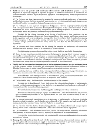 [भाग III—खण्‍
ड 4] भारत‍का‍राजपत्र‍:‍असाधारण 105
8. Safety measures for operation and maintenance of transmission and distribution systems. – (1) The
Engineers or Supervisors engaged or appointed to operate or undertake maintenance of transmission and
distribution systems shall hold degree or diploma in appropriate trade of Engineering from a recognised institute
or university.
(2) The Engineers and Supervisors engaged or appointed to operate or undertake maintenance of transmission
and distribution systems shall have successfully undergone the type of training specified in guidelines as per sub-
regulation (4), within two years from the date of engagement or appointment.
(3) The Technicians to assist Engineers or Supervisors shall possess a certificate in appropriate trade, preferably
with a two years course from an Industrial Training Institute recognised by the Central Government or State
Government and should have successfully undergone the type of training as specified in guidelines as per sub-
regulation (4), within two years from the date of engagement or appointment:
Provided that the existing employees, as on the date of notification of these regulations, who are
extending technical assistance to Engineers or Supervisors and do not have requisite qualification as mentioned
in this regulation, shall have to undergo the training either from Power Sector Skill Council or from training
institute recognised by the Authority for carrying out trade specific course as per the guidelines issued by the
Authroity and get certificate as mentioned above within two years from the date of notification of these
regulations.
(4) The Authority shall issue guidelines for the training for operation and maintenance of transmission,
distribution systems within six months of the notification of these regulations:
Provided that the duration and content of the training course shall be as specified in the guidelines.
(5) Owner of every transmission or distribution system shall arrange for training of their personnel engaged or
appointed to operate and undertake maintenance of transmission and distribution system, in his own institute or
any other institute recognised by the Authority or State Government as per the guidelines and shall maintain
records of the assessment of these personnel issued by the training institute in the format prescribed in guidelines
and such records shall be made available to the Electrical Inspector, as and when required.
9. Training and Certification of personnel engaged for operation and maintenance at Load Despatch Centres.
– (1) The personnel engaged for operation and maintenance at the control room shall hold degree or diploma in
Electrical Engineering or in related trade of Engineering from a recognised institute or university.
(2) The Authority shall issue guidelines for the training and certification of personnel engaged for operation and
maintenance at control room within six months of the notification of these regulations:
Provided that the roles and responsibilities of the certification agency, duration and content of the basic
and advance certification and training course shall be as specified in the guidelines.
(3) The certification agency shall be a training institute recognised by the Authority:
Provided that the Load Despatch Centre shall arrange for training and certification of load despatcher
from the certification agency recognised by the Authority as per guidelines issued under sub-regulation (2) of
this regulation within six months of their engagement:
Provided further that no personnel shall be engaged as load despatcher without certification:
Provided also that existing employee engaged in Load Despatch Centre shall be trained as per guidelines
specified under sub-regulation (2) of this regulation within two years from the date of coming in force of
these regulations.
(4) The training institute shall maintain records of the assessment of load despatcher in electronic form in the
format prescribed in guidelines specified under sub-regulation (2) of this regulation and such records shall be
made available to the Secretary, Central Electricity Authority on annual basis.
(5) The personnel other than the load despatcher engaged in the Load Despatch Centre shall undergo requisite
training in their related work in the Load Despatch Centre within six months of their engagement.
(6) The Load Despatch Centre shall submit the details of certified load despatchers and the training details of the
other personnel to Secretary, Central Electricity Authority on annual basis in the prescribed format:
Provided that Appropriate Government may provide suitable incentive to load despatchers on successful
completion of training.
10. Keeping of records and inspection thereof. – (1) The generating company or licensee shall maintain records of
the maps, plans and sections relating to supply or transmission of electricity in physical or digital form and
provide the same to the Electrical Inspector for inspection as and when required.
 