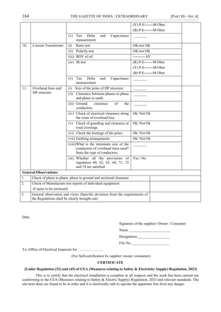 164 THE GAZETTE OF INDIA : EXTRAORDINARY [PART III—SEC.4]
(Y) P-E-------M Ohm
(B) P-E-------M Ohm
(v) Tan Delta and Capacitance
measurement
_______
10. Current Transformer (i) Ratio test OK/not OK
(ii) Polarity test OK/not OK
(iii) BDV of oil ---------- kV
(iv) IR test (R) P-E-------M Ohm
(Y) P-E-------M Ohm
(B) P-E-------M Ohm
(v) Tan Delta and Capacitance
measurement
_______
11. Overhead lines and
DP structure
(i) Size of the poles of DP structure _______
(ii) Clearance between phases to phase
and phase to earth.
_______
(iii) Ground clearance of the
conductors.
_______
(iv) Check of electrical clearance along
the route of overhead line,
Ok/ Not Ok
(v) Check of guarding and clearance at
road crossings.
Ok/ Not Ok
(vi) Check the footings of the poles. Ok/ Not Ok
(vii) Earthing arrangements Ok/ Not Ok
(viii)What is the minimum size of the
conductors of overhead lines used?
State the type of conductors.
_______
(ix) Whether all the provisions of
regulation 60, 62, 63, 64, 71, 72
and 74 are satisfied.
Yes / No
General Observations:
1. Check of phase to phase, phase to ground and sectional clearance
2. Check of Manufacture test reports of individual equipment
(Copies to be enclosed)
3. General observation and views (Specific deviation from the requirements of
the Regulations shall be clearly brought out)
Date:
Signature of the supplier/ Owner / Consumer
Name ______________________
Designation _________________
File No. ____________________
To: Office of Electrical Inspector for ………………...
(For Self-certification by supplier /owner /consumer)
CERTIFICATE
[Under Regulation (32) and (45) of CEA (Measures relating to Safety & Electricity Supply) Regulation, 2023]
This is to certify that the electrical installation is complete in all respects and the work has been carried out
conforming to the CEA (Measures relating to Safety & Electric Supply) Regulation, 2023 and relevant standards. The
site tests done are found to be in order and it is electrically safe to operate the apparatus free from any danger.
 