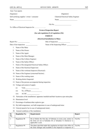 [भाग III—खण्‍
ड 4] भारत‍का‍राजपत्र‍:‍असाधारण 165
Encl: Test reports
(Signature) (Signature)
Self-certifying supplier / owner / consumer Chartered Electrical Safety Engineer
Name ______________________ Name ______________________
File No. ____________________
To: Office of Electrical Inspector for ………………...
Forms of Inspection Report
[See sub-regulation (3) of regulation (32)]
FORM IV
(Electrical Installations in Mine)
Report No.: ______________ Date of Inspection: ______________
Date of last inspection: ______________ Name of the Inspecting Officer: ______________
1. Name of the Mine:
2. Name of the Owner:
3. Name of the Agent:
4. Name of the Mine Manager:
5. Name of the Colliery Engineer:
6. Name of the Safety Officer:
7. Name of the designated Electrical Safety Officer:
8. Name of the Electrical Supervisor:
9. Name of the workman Inspector (Electrical) :
10. Name of the Engineer (concerned Section) :
11. Name of the working seam:
12. Working district Inspected:
13. Name of the persons accompanied during inspection:
14. Voltage and system of supply:
(i) Volts ________________
(ii) No. of Phases _____________
(iii) AC/DC _______________
15. Particulars of the installations/ apparatus installed and their location as per mine plan:
16. Illumination level:
17. Percentage of methane/other explosive gas:
18. Dry bulb temperature, wet bulb temperature in case of underground mine:
19. Velocity/speed of air in case of underground mineL:
20. General conditions of the installation:
Sl.
No.
Regulation No. Requirements Report
1. Regulation 98 On or before the first day of February in every year, notice in
the form set out in Schedule IX or Schedule X whichever is
applicable is sent.
Yes/No
2. Regulation 99 The plans specified under this regulation are kept in the office of
the mine manager and available to the Inspector or inspector of
Yes/No
 