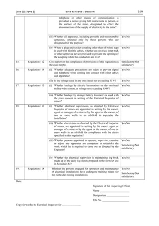 [भाग III—खण्‍
ड 4] भारत‍का‍राजपत्र‍:‍असाधारण 169
telephone or other means of communication is
provided, a notice giving full instructions to person, at
the surface of the mine, designated to effect the
disconnection of the supply of electricity to the mine?
(iii) Whether all apparatus, including portable and transportable
apparatus, operated only by those persons who are
designated for the purpose?
Yes/No
(iv) Where a plug-and-socket-coupling other than of bolted type
is used with flexible cables, whether an electrical inter-lock
or other approved device provided to prevent the opening of
the coupling while the conductors are live?
Yes/No
15. Regulation 112 Give report on the compliance of provisions of this regulation as
the case maybe.
Satisfactory/Not
satisfactory
16. Regulation 114 (i) Whether adequate precautions are taken to prevent signal
and telephone wires coming into contact with other cables
and apparatus?
Yes/No
(ii) Is the voltage used in any one circuit not exceeding 30 V? Yes/No
17. Regulation 115 (i) Whether haulage by electric locomotives on the overhead
trolley-wire system, at voltage not exceeding 650V?
Yes/No
(ii) Whether haulage by storage battery locomotives used with
the prior consent in writing of the Electrical Inspector of
mines?
Yes/No
18. Regulation 117 (i) Whether electrical supervisors, as directed by Electrical
Inspector of mines are appointed in writing by the owner,
agent or manager of a mine or by the agent or the owner, of
one or more wells in an oil-field to supervise the
installation?
Yes/No
(ii) Whether electricians as directed by the Electrical Inspector
of mines, are appointed in writing by the owner, agent or
manager of a mine or by the agent or the owner, of one or
more wells in an oil-field for compliance with the duties
specified in this regulation?
Yes/No
(iii) Whether persons appointed to operate, supervise, examine
or adjust any apparatus are competent to undertake the
work which he is required to carry out as directed by the
Engineer?
Yes/No
Satisfactory/Not
satisfactory
(iv) Whether the electrical supervisor is maintaining log-book
made up of the daily log sheets prepared in the form set out
in Schedule-XI?
Yes/No
19. Regulation 118 Whether the persons engaged for operation and maintenance
of electrical installations have undergone training meant for
the particular mining installations
Yes/No
Satisfactory/Not
satisfactory
Date:
Signature of the Inspecting Officer
Name ______________________
Designation _________________
File No. ____________________
Copy forwarded to Electrical Inspector for ………………....
 
