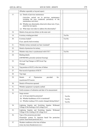 [भाग III—खण्‍
ड 4] भारत‍का‍राजपत्र‍:‍असाधारण 175
(Whether repairable or beyond repair)
17. (a) Details of previous maintenance
(Activities carried out in previous maintenance
including the tests conducted, periodicity of the
maintenance activities)
(b) Whether any abnormality observed in these tests. If yes,
attach the test reports.
(c) What steps were taken to address the abnormality?
:
18. Details of any previous failure on the same unit :
19. Is tertiary winding provided : Yes/No
20. Is tertiary loaded?
If yes, specify load on tertiary
: Yes/No
21. Whether tertiary terminals are bare/ insulated?
22. Details of protection for tertiary :
23. Whether relay time is synchronised with UTC? : Yes/No
24. Bushing details
(OIP/RIP/RIS, porcelain /polymer housing)
:
25. On Load Tap Changer or Off Circuit Tap
Changer
:
26. Tap position of OLTC at the time of failure :
27. Past record of operation of OLTC :
28. Tap range :
29. Details of Pprotection provided for
transformer/GT/reactor
:
30. Details of Protection operated :
31. Whether equipment is properly earthed :
32. Earth resistance of substation and date of its measurement :
33. Surge arrester:
(a) Is SA provided for protection?
(b) Whether healthiness of SA is monitored?
(c) Whether reading of SA counter changed during failure?
:
Yes/No
Yes/No
Yes/No
34. Lightning Impulse and Switching Impulse Withstand
Voltage of the bushings of all voltage level
:
35. Lightning Impulse and Switching Impulse Withstand
Voltage of the winding of all voltage level
:
36. Type of fire protection provided
(Emulsifier system/ N2 Injection based fire protection
system/ foam based protection etc.)
:
37. Weather conditions at the time of failure
(clear sky/rainy/thunderstorm etc.)
:
 