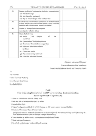 176 THE GAZETTE OF INDIA : EXTRAORDINARY [PART III—SEC.4]
38. Storage condition of equipment at site before commissioning:
(a) Period of storage
(b) Idle charged or uncharged
(c) Dry air filled/Nitrogen filled/ oil-field illed
:
39. Whether short circuit test was carried out on this transformer
or same design transformer/reactor or short circuit withstand
capability was verified on the basis of calculation?
:
40. Number of through faults the equipment
was subjected to before failure
:
41. Attach the following:
(a) Single Line Diagram of the
substation
(b) Photographs of the failed equipment
(c) Disturbance Recorder/Even Logger Data
(d) Reports of tests conducted after
(e) failure
(f) Factory test results
(g) Pre-commissioning test results
(h) Protection schematic diagram
:
(Signature and name of Manager/
Executive Engineer of the installation)
Contact details (Address /Mobile No./Phone No./Email)
To,
The Secretary
Central Electricity Authority
Sewa Bhawan, R .K. Puram
New Delhi-110066
Part-B
Form for reporting failure of towers of 220 kV and above voltage class transmission lines
[See sub-regulation (8) of regulation (48)]
1. Name of Transmission line with voltage level:
2. Date and time of occurrence/discovery of failure:
3. Length of line (km):
4. Type of configuration: (S/C, D/C, M/C, S/C strung on D/C towers, narrow base and the like):
5. Number of Towers and Type of Towers failed:
[Suspension/ tension/ dead end/ special tower/ river crossing tower/ Power line crossing/ Railway Crossing etc.,
with/ without extension (indicate the type & length of extension)]
6. Tower location no. with reference to nearest substation (indicate Name):
7. Name and size of conductor:
8. No. of sub-conductors per bundle and bundle spacing:
 