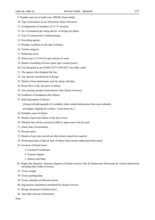 [भाग III—खण्‍
ड 4] भारत‍का‍राजपत्र‍:‍असाधारण 177
9. Number and size of earth wire/ OPGW (if provided):
10. Type of insulators in use (Porcelain/ Glass/ Polymer):
11. Configuration of insulators (I/ V/ Y/ tension):
12. No. of insulators per string and no. of strings per phase:
13. Year of construction/ commissioning:
14. Executing agency:
15. Weather condition on the date of failure:
16. Terrain category:
17. Reliability level:
18. Wind zone (1/2/3/4/5/6) and velocity of wind:
19. Details of earthing of tower (pipe type/ counter poise):
20. Line designed as per IS:802 (1977/1995/2015 any other code):
21. The agency who designed the line:
22. Any special consideration in design:
23. Details of last maintenance activity along with date:
24. Power flow in the line prior to failure:
25. Any missing member found before/ after failure of towers:
26. Condition of foundation after failure:
27. Brief description of failure:
[Along with photographs (if available), other related information like tower schedule,
newspaper clipping for cyclone / wind storm etc.]
28. Probable cause of failure:
29. Details of previous failure of the line/ tower:
30. Whether line will be restored on ERS or spare tower will be used:
31. Likely date of restoration:
32. Present status:
33. Details of any tests carried out after failure (attach test reports):
34. Wind speed data of date & time of failure from nearby authorised observatory:
35. Location of failed tower:
a. Location Coordinates:
b. Nearest Airport:
c. District and State:
36. Single line diagram/ clearance diagram of failed tower(s) with all dimensions (horizontal & vertical dimensions
including base width of tower):
37. Tower weight:
38. Tower spotting data:
39. Tower schedule of affected section:
40. Sag-tension calculation considered for design of tower:
41. Design document of failed towers:
42. Any other relevant information:
Date:
 