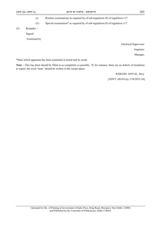 [भाग III—खण्‍
ड 4] भारत‍का‍राजपत्र‍:‍असाधारण 183
(i) Routine examinations as required by of sub-regulation (9) of regulation 117.
(ii) Special examination* as required by of sub-regulation (9) of regulation 117.
(3) Remarks: -
Signed
Examined by
Electrical Supervisor:
Engineer:
Manager.
*State which apparatus has been examined or tested and its result.
Note: - This log sheet should be filled in as completely as possible. If, for instance, there are no defects of insulation
to report, the word „none‟ should be written in the vacant space.
RAKESH GOYAL, Secy.
[ADVT.-III/4/Exty./154/2023-24]
Uploaded by Dte. of Printing at Government of India Press, Ring Road, Mayapuri, New Delhi-110064
and Published by the Controller of Publications, Delhi-110054.
 