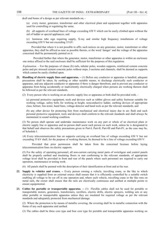 108 THE GAZETTE OF INDIA : EXTRAORDINARY [PART III—SEC.4]
skull and bones of a design as per relevant standards on, -
(a) every motor, generator, transformer and other electrical plant and equipment together with apparatus
used for controlling or regulating the same;
(b) all supports of overhead lines of voltage exceeding 650 V which can be easily climbed upon without the
aid of ladder or special appliances; and
(c) luminous tube sign requiring supply, X-ray and similar high frequency installations of voltage
exceeding 650 V but not exceeding 33 kV:
Provided that where it is not possible to affix such notices on any generator, motor, transformer or other
apparatus, they shall be affixed as near as possible thereto, or the word „danger‟ and the voltage of the apparatus
concerned shall be permanently painted on it:
Provided further that where the generator, motor, transformer or other apparatus is within an enclosure
one notice affixed to the said enclosure shall be sufficient for the purposes of this regulation.
Explanation. – For the purposes of clause (b) rails, tubular poles, wooden supports, reinforced cement concrete
poles and pre stressed cement concrete poles without steps, I-sections and channels, shall be deemed as supports
which cannot be easily climbed upon.
21. Handling of electric supply lines and apparatus. – (1) Before any conductor or apparatus is handled, adequate
precautions shall be taken, by earthing or other suitable means, to discharge electrically such conductor or
apparatus, and any adjacent conductor or apparatus if there is danger therefrom, and to prevent any conductor or
apparatus from being accidentally or inadvertently electrically charged when persons are working thereon shall
be followed as per the relevant standards.
(2) Every person who is working on an electric supply line or apparatus or both shall be provided with, –
(a) personal protective equipment, tools and devices such as rubber gloves and safety footwear suitable for
working voltage, safety belts for working at height, nonconductive ladder, earthing devices of appropriate
class, helmet, line tester, hand lines, voltage detector and hand tools as per the relevant standards; and
(b) any other device for protecting him from mechanical and electrical injury due to arc flash and such
personal protective equipment, tools and devices shall conform to the relevant standards and shall always be
maintained in sound working condition.
(3) No person shall operate and undertake maintenance work on any part or whole of an electrical plant or
electric supply line or apparatus and no person shall assist such person on such work, unless he is designated in
that behalf and observes the safety precautions given in Part-I, Part-II, Part-III and Part-IV, as the case may be,
of Schedule I.
(4) Every telecommunication line on supports carrying an overhead line of voltage exceeding 650 V but not
exceeding 33 kV shall, for the purpose of working thereon, be deemed to be a line of voltage exceeding 650 V:
Provided that prior permission shall be taken from the concerned licensee before laying
telecommunication lines on electric supports.
(5) For the safety of operating personnel, all non-current carrying metal parts of switchgear and control panels
shall be properly earthed and insulating floors or mat conforming to the relevant standards, of appropriate
voltage level shall be provided in front and rear of the panels where such personnel are required to carry out
operation, maintenance or testing work.
(6) All panels shall be painted with the description of their identification at front and at the rear.
22. Supply to vehicles and cranes. – Every person owning a vehicle, travelling crane, or the like to which
electricity is supplied from an external source shall ensure that it is efficiently controlled by a suitable switch
enabling all voltage to be cut off in one operation and, where such vehicle, travelling crane or the like runs on
metal rails, the owner shall ensure that the rails are electrically continuous and earthed at multiple points to
ensure equipotential.
23. Cables for portable or transportable apparatus. – (1) Flexible cables shall not be used for portable or
transportable motors, generators, transformers, rectifiers, electric drills, electric sprayers, welding sets or any
other portable or transportable apparatus unless they are insulated for required voltage as per the relevant
standards and adequately protected from mechanical damage.
(2) Where the protection is by means of metallic covering, the covering shall be in metallic connection with the
frame of any such apparatus and earthed.
(3) The cables shall be three core type and four core type for portable and transportable apparatus working on
 