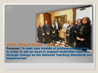 APTA STUDY TOUR  : DEC 2010 Purpose:  To seek new models of professional learning in order to set up ways to support Australian teachers through change as the National Teaching Standards are implemented 