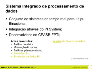 Sistema Integrado de processamento de
dados
 Conjunto de sistemas de tempo real para Itaipu
  Binacional;
 Integração através do PI System;
 Desenvolvidos no CEASB-FPTI;
   Áreas envolvidas:            • Análise de árvores de falhas;
   • Análise numérica;
   • Mineração de dados;
   • Análises pós-operativas;
   • Front-End PI;
   • Simulador de dados PI;
                                                  (Continued on next slide)




                                                  © Cop yri g h t 2012 OSIso f t , LLC.   4
 