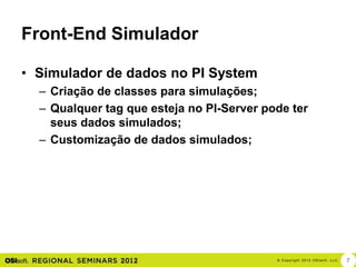 Front-End Simulador

• Simulador de dados no PI System
  – Criação de classes para simulações;
  – Qualquer tag que esteja no PI-Server pode ter
    seus dados simulados;
  – Customização de dados simulados;




                                           © Cop yri g h t 2012 OSIso f t , LLC.   7
 