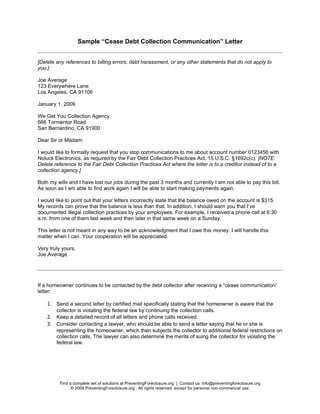 Sample “Cease Debt Collection Communication” Letter


[Delete any references to billing errors, debt harassment, or any other statements that do not apply to
you.]

Joe Average
123 Everywhere Lane
Los Angeles, CA 91106

January 1, 2009

We Get You Collection Agency
666 Tormentor Road
San Bernardino, CA 91900

Dear Sir or Madam:

I would like to formally request that you stop communications to me about account number 0123456 with
Noluck Electronics, as required by the Fair Debt Collection Practices Act, 15 U.S.C. §1692c(c). [NOTE:
Delete reference to the Fair Debt Collection Practices Act where the letter is to a creditor instead of to a
collection agency.]

Both my wife and I have lost our jobs during the past 3 months and currently I am not able to pay this bill.
As soon as I am able to find work again I will be able to start making payments again.

I would like to point out that your letters incorrectly state that the balance owed on the account is $315.
My records can prove that the balance is less than that. In addition, I should warn you that I’ve
documented illegal collection practices by your employees. For example, I received a phone call at 6:30
a.m. from one of them last week and then later in that same week on a Sunday.

This letter is not meant in any way to be an acknowledgment that I owe this money. I will handle this
matter when I can. Your cooperation will be appreciated.

Very truly yours,
Joe Average




If a homeowner continues to be contacted by the debt collector after receiving a “cease communication”
letter:

    1. Send a second letter by certified mail specifically stating that the homeowner is aware that the
        collector is violating the federal law by continuing the collection calls.
    2. Keep a detailed record of all letters and phone calls received.
    3. Consider contacting a lawyer, who should be able to send a letter saying that he or she is
        representing the homeowner, which then subjects the collector to additional federal restrictions on
        collection calls. The lawyer can also determine the merits of suing the collector for violating the
        federal law.




         Find a complete set of solutions at PreventingForeclosure.org | Contact us: info@preventingforeclosure.org
               © 2009 PreventingForeclosure.org · All rights reserved, except for personal non-commercial use.
 