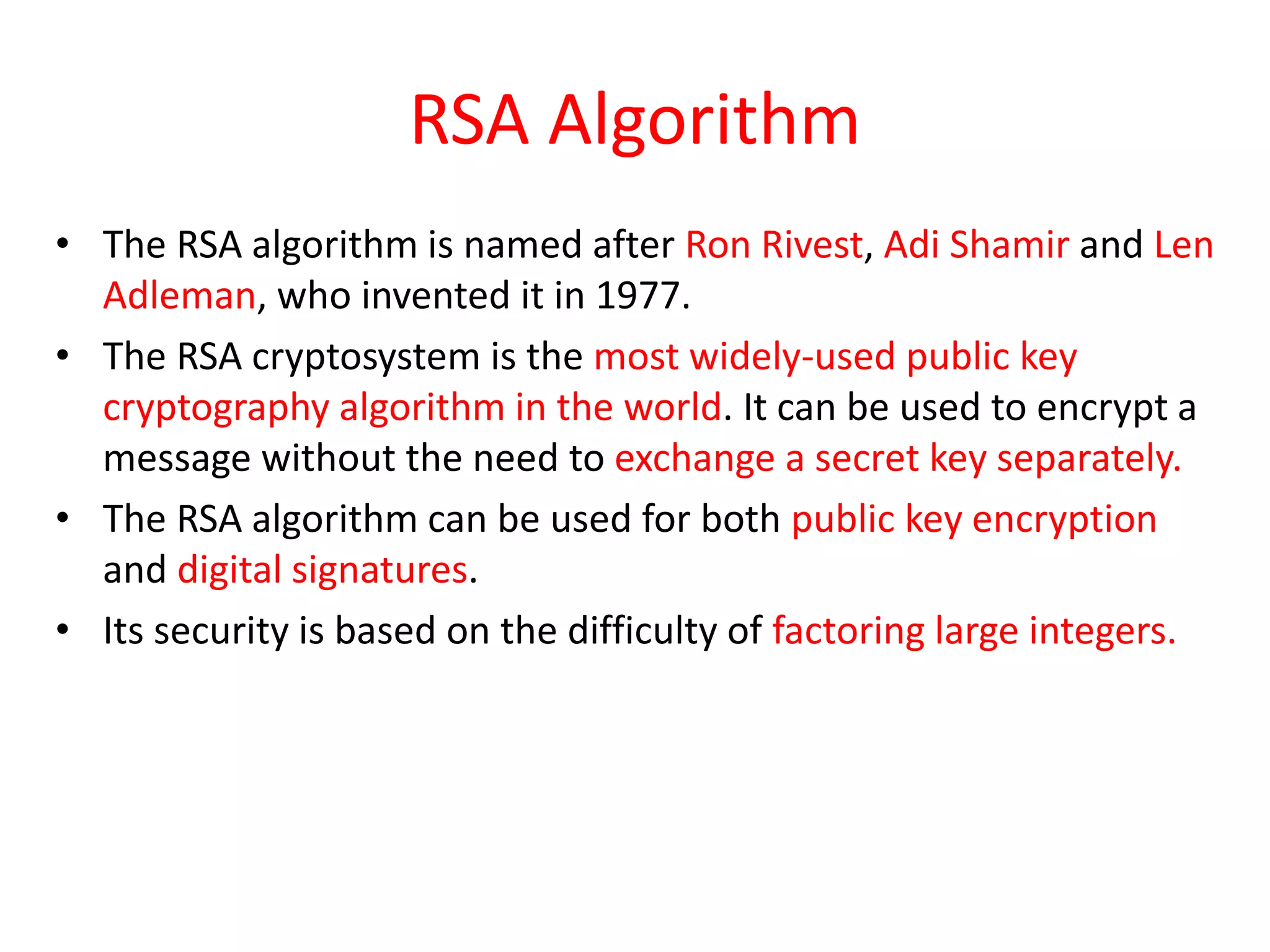 RSA Algorithm
• The RSA algorithm is named after Ron Rivest, Adi Shamir and Len
Adleman, who invented it in 1977.
• The RSA cryptosystem is the most widely-used public key
cryptography algorithm in the world. It can be used to encrypt a
message without the need to exchange a secret key separately.
• The RSA algorithm can be used for both public key encryption
and digital signatures.
• Its security is based on the difficulty of factoring large integers.
 