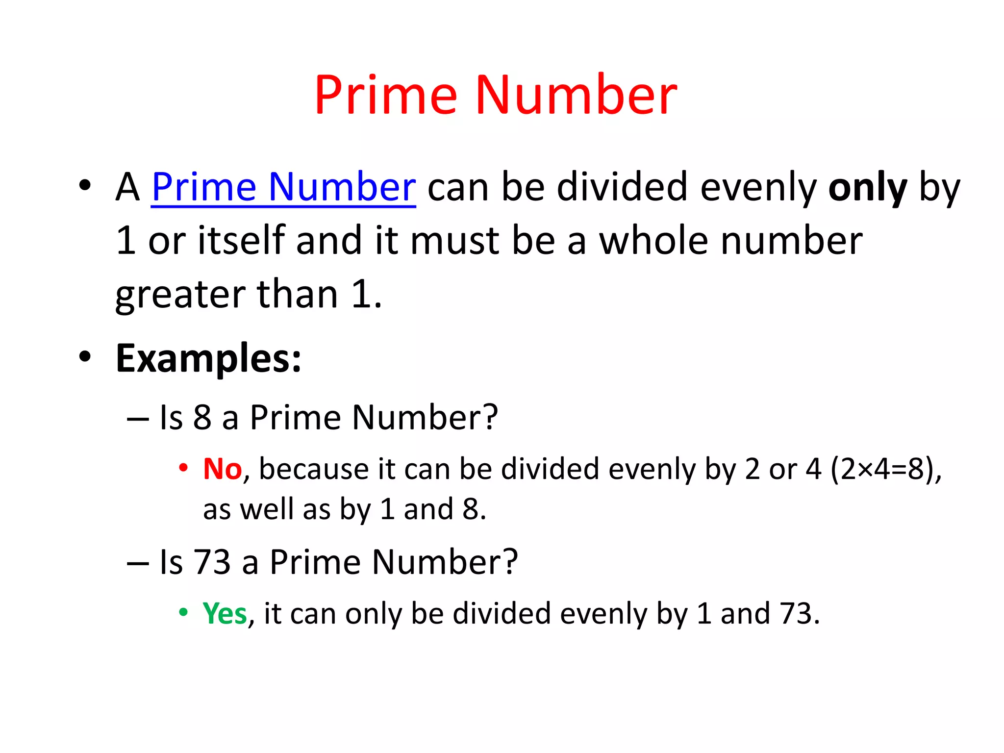 Prime Number
• A Prime Number can be divided evenly only by
1 or itself and it must be a whole number
greater than 1.
• Examples:
– Is 8 a Prime Number?
• No, because it can be divided evenly by 2 or 4 (2×4=8),
as well as by 1 and 8.
– Is 73 a Prime Number?
• Yes, it can only be divided evenly by 1 and 73.
 