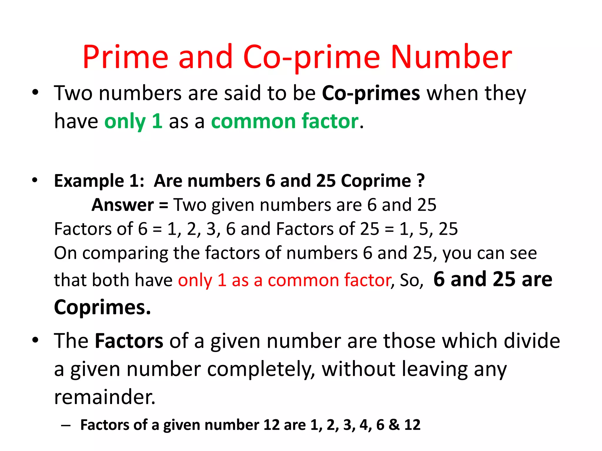 Prime and Co-prime Number
• Two numbers are said to be Co-primes when they
have only 1 as a common factor.
• Example 1: Are numbers 6 and 25 Coprime ?
Answer = Two given numbers are 6 and 25
Factors of 6 = 1, 2, 3, 6 and Factors of 25 = 1, 5, 25
On comparing the factors of numbers 6 and 25, you can see
that both have only 1 as a common factor, So, 6 and 25 are
Coprimes.
• The Factors of a given number are those which divide
a given number completely, without leaving any
remainder.
– Factors of a given number 12 are 1, 2, 3, 4, 6 & 12
 