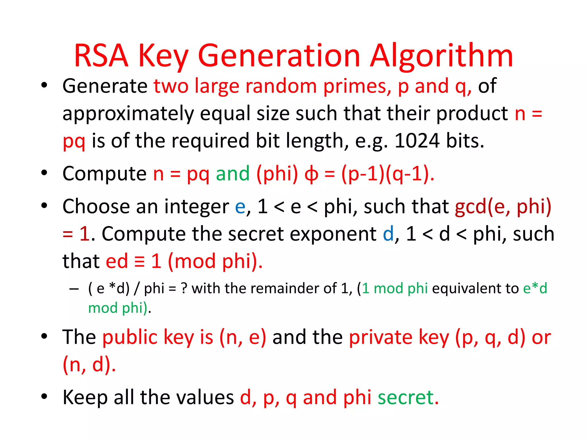 RSA Key Generation Algorithm
• Generate two large random primes, p and q, of
approximately equal size such that their product n =
pq is of the required bit length, e.g. 1024 bits.
• Compute n = pq and (phi) φ = (p-1)(q-1).
• Choose an integer e, 1 < e < phi, such that gcd(e, phi)
= 1. Compute the secret exponent d, 1 < d < phi, such
that ed ≡ 1 (mod phi).
– ( e *d) / phi = ? with the remainder of 1, (1 mod phi equivalent to e*d
mod phi).
• The public key is (n, e) and the private key (p, q, d) or
(n, d).
• Keep all the values d, p, q and phi secret.
 