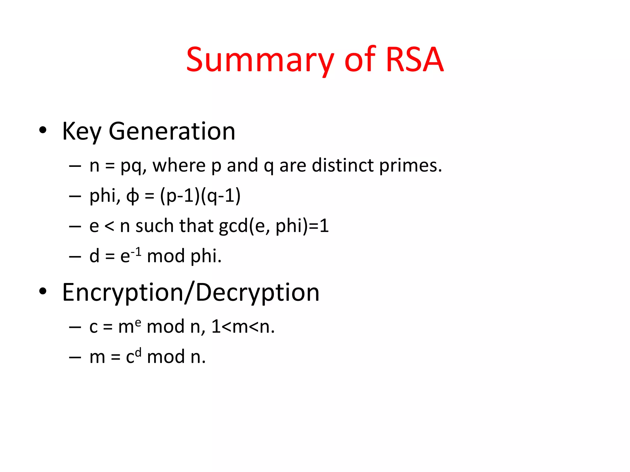 Summary of RSA
• Key Generation
– n = pq, where p and q are distinct primes.
– phi, φ = (p-1)(q-1)
– e < n such that gcd(e, phi)=1
– d = e-1 mod phi.
• Encryption/Decryption
– c = me mod n, 1<m<n.
– m = cd mod n.
 