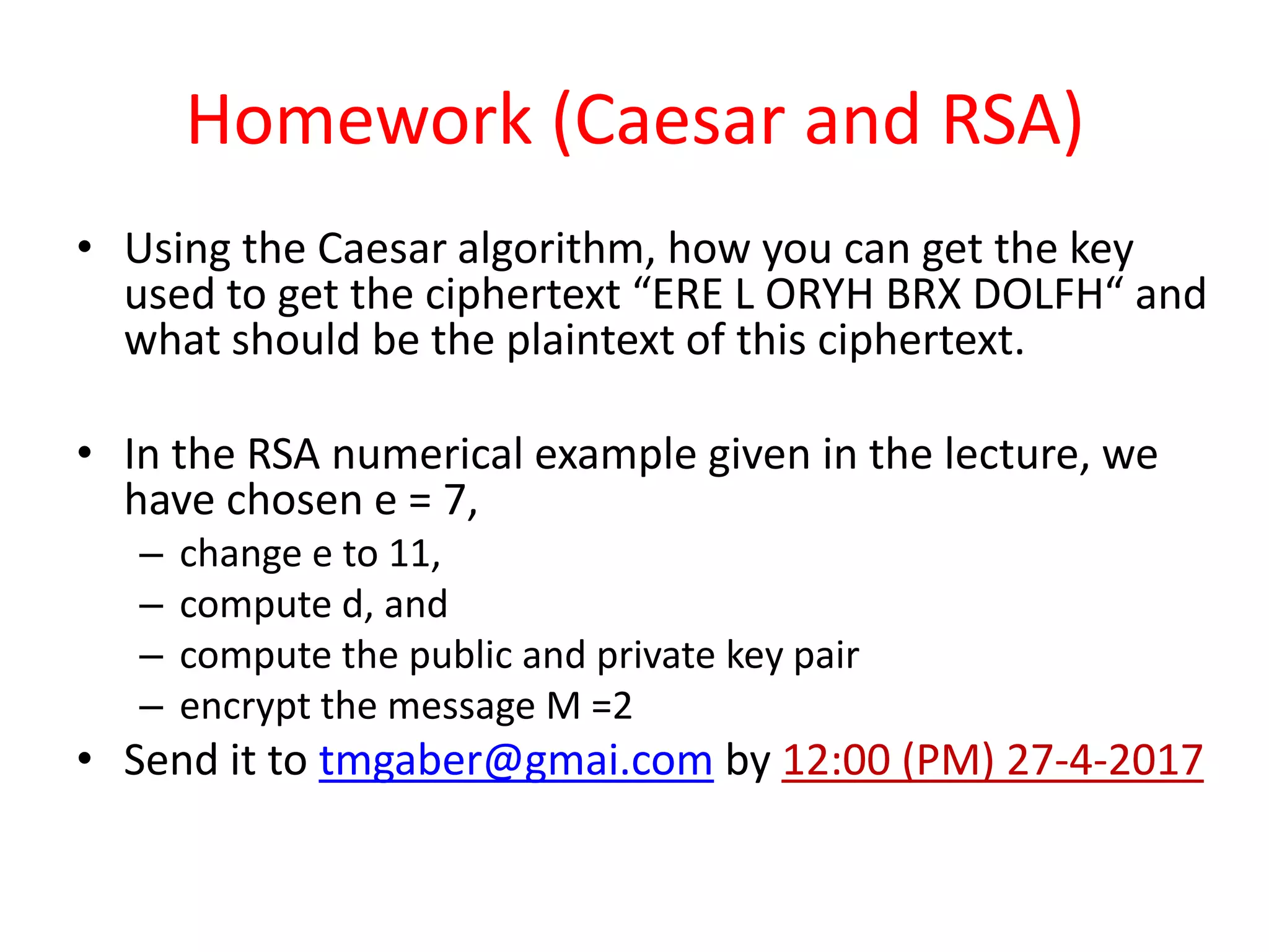 Homework (Caesar and RSA)
• Using the Caesar algorithm, how you can get the key
used to get the ciphertext “ERE L ORYH BRX DOLFH“ and
what should be the plaintext of this ciphertext.
• In the RSA numerical example given in the lecture, we
have chosen e = 7,
– change e to 11,
– compute d, and
– compute the public and private key pair
– encrypt the message M =2
• Send it to tmgaber@gmai.com by 12:00 (PM) 27-4-2017
 