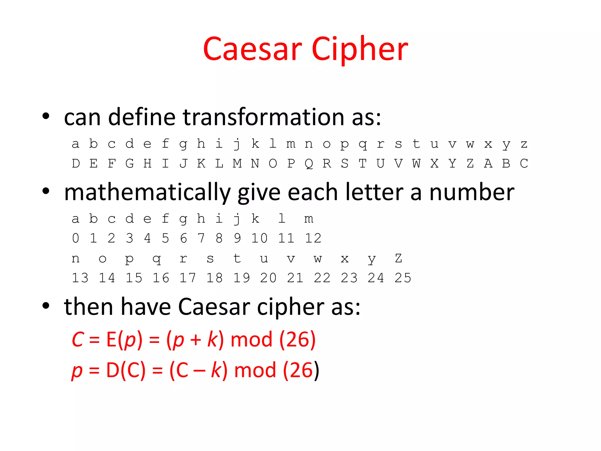 Caesar Cipher
• can define transformation as:
a b c d e f g h i j k l m n o p q r s t u v w x y z
D E F G H I J K L M N O P Q R S T U V W X Y Z A B C
• mathematically give each letter a number
a b c d e f g h i j k l m
0 1 2 3 4 5 6 7 8 9 10 11 12
n o p q r s t u v w x y Z
13 14 15 16 17 18 19 20 21 22 23 24 25
• then have Caesar cipher as:
C = E(p) = (p + k) mod (26)
p = D(C) = (C – k) mod (26)
 