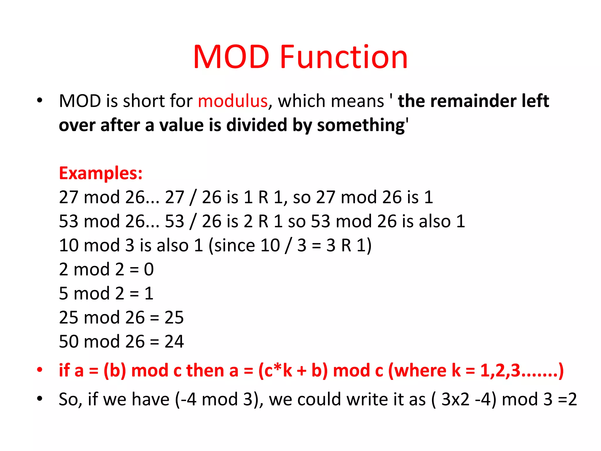 MOD Function
• MOD is short for modulus, which means ' the remainder left
over after a value is divided by something'
Examples:
27 mod 26... 27 / 26 is 1 R 1, so 27 mod 26 is 1
53 mod 26... 53 / 26 is 2 R 1 so 53 mod 26 is also 1
10 mod 3 is also 1 (since 10 / 3 = 3 R 1)
2 mod 2 = 0
5 mod 2 = 1
25 mod 26 = 25
50 mod 26 = 24
• if a = (b) mod c then a = (c*k + b) mod c (where k = 1,2,3.......)
• So, if we have (-4 mod 3), we could write it as ( 3x2 -4) mod 3 =2
 